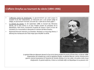 L’aﬀaire	
  Dreyfus	
  au	
  tournant	
  du	
  siècle	
  (1894-­‐1906)	
  
•  L’oﬀensive	
   contre	
   les	
   dreyfusards:	
   Le	
   gouvernement	
   qui	
   avait	
   jusque	
   la	
  
accepte	
   le	
   jeu	
   des	
   naConalistes,	
   se	
   retrouvait	
   pris	
   a	
   son	
   propre	
   piège	
   et	
  
oblige,	
  en	
  poursuivant	
  l’écrivain,	
  de	
  sorCr	
  du	
  «	
  cadre	
  de	
  la	
  chose	
  jugée	
  ».	
  	
  
•  La	
   révision	
   du	
   procès:	
   Le	
   26	
   septembre	
   1898,	
   le	
   Conseil	
   des	
   Ministres	
  
décida,	
   par	
   6	
   voix	
   contre	
   4,	
   et	
   avec	
   l’habile	
   souCen	
   du	
   président	
   de	
   la	
  
République,	
  Félix	
  Faure,	
  d’autoriser	
  le	
  garde	
  de	
  sceaux	
  a	
  saisir	
  la	
  Cour	
  de	
  
CassaCon	
  et	
  a	
  transmeIre	
  la	
  demande	
  en	
  révision	
  de	
  Mme	
  Dreyfus.	
  	
  
•  Raymond	
  Poincaré	
  intervint	
  a	
  la	
  Chambre.	
  Rompant	
  un	
  trop	
  long	
  silence,	
  il	
  
dénonça	
  les	
  manœuvres	
  de	
  l’Etat-­‐major	
  pour	
  étouﬀer	
  la	
  vérité.	
  	
  
	
  
Le	
  général	
  Mercier	
  déposant	
  devant	
  la	
  Cour	
  de	
  la	
  Seine	
  pendant	
  le	
  procès	
  d’Emile	
  Zola,	
  en	
  février	
  1898.	
  
Organisateur	
  du	
  complot	
  qui	
  a	
  vise	
  le	
  capitaine	
  Dreyfus,	
  le	
  général	
  Mercier,	
  ancien	
  ministre	
  de	
  la	
  
guerre,	
  incarne	
  la	
  puissance	
  et	
  l’autorite	
  de	
  l’armée	
  résolues	
  a	
  ne	
  rien	
  céder	
  a	
  la	
  jusDce	
  civile	
  et	
  aux	
  
dreyfusards.	
  En	
  grand	
  uniforme,	
  il	
  lance	
  un	
  véritable	
  déﬁ	
  a	
  la	
  République	
  et	
  au	
  pouvoir	
  civil.	
  	
  
 