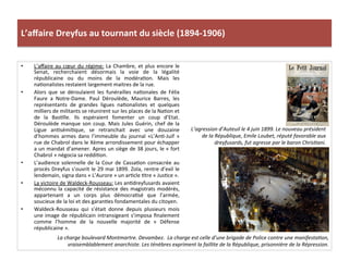 L’aﬀaire	
  Dreyfus	
  au	
  tournant	
  du	
  siècle	
  (1894-­‐1906)	
  
•  L’aﬀaire	
  au	
  cœur	
  du	
  régime:	
  La	
  Chambre,	
  et	
  plus	
  encore	
  le	
  
Senat,	
   recherchaient	
   désormais	
   la	
   voie	
   de	
   la	
   légalité	
  
républicaine	
   ou	
   du	
   moins	
   de	
   la	
   modéraCon.	
   Mais	
   les	
  
naConalistes	
  restaient	
  largement	
  maitres	
  de	
  la	
  rue.	
  	
  
•  Alors	
   que	
   se	
   déroulaient	
   les	
   funérailles	
   naConales	
   de	
   Félix	
  
Faure	
   a	
   Notre-­‐Dame.	
   Paul	
   Déroulède,	
   Maurice	
   Barres,	
   les	
  
représentants	
   de	
   grandes	
   ligues	
   naConalistes	
   et	
   quelques	
  
milliers	
  de	
  militants	
  se	
  réunirent	
  sur	
  les	
  places	
  de	
  la	
  NaCon	
  et	
  
de	
   la	
   BasClle.	
   Ils	
   espéraient	
   fomenter	
   un	
   coup	
   d’Etat.	
  
Déroulède	
  manque	
  son	
  coup.	
  Mais	
  Jules	
  Guérin,	
  chef	
  de	
  la	
  
Ligue	
   anCsémiCque,	
   se	
   retranchait	
   avec	
   une	
   douzaine	
  
d’hommes	
   armes	
   dans	
   l’immeuble	
   du	
   journal	
   «L’AnC-­‐Juif	
   »	
  
rue	
  de	
  Chabrol	
  dans	
  le	
  Xème	
  arrondissement	
  pour	
  échapper	
  
a	
  un	
  mandat	
  d’amener.	
  Apres	
  un	
  siège	
  de	
  38	
  jours,	
  le	
  «	
  fort	
  
Chabrol	
  »	
  négocia	
  sa	
  reddiCon.	
  	
  
•  L’audience	
  solennelle	
  de	
  la	
  Cour	
  de	
  CassaCon	
  consacrée	
  au	
  
procès	
  Dreyfus	
  s’ouvrit	
  le	
  29	
  mai	
  1899.	
  Zola,	
  rentre	
  d’exil	
  le	
  
lendemain,	
  signa	
  dans	
  «	
  L’Aurore	
  »	
  un	
  arCcle	
  Ctre	
  «	
  JusCce	
  ».	
  	
  
•  La	
  victoire	
  de	
  Waldeck-­‐Rousseau:	
  Les	
  anCdreyfusards	
  avaient	
  
méconnu	
  la	
  capacité	
  de	
  résistance	
  des	
  magistrats	
  modérés,	
  
appartenant	
   a	
   un	
   corps	
   plus	
   démocraCsé	
   que	
   l’armée,	
  
soucieux	
  de	
  la	
  loi	
  et	
  des	
  garanCes	
  fondamentales	
  du	
  citoyen.	
  	
  
•  Waldeck-­‐Rousseau	
   qui	
   s’était	
   donne	
   depuis	
   plusieurs	
   mois	
  
une	
  image	
  de	
  républicain	
  intransigeant	
  s’imposa	
  ﬁnalement	
  
comme	
   l’homme	
   de	
   la	
   nouvelle	
   majorité	
   de	
   «	
   Défense	
  
républicaine	
  ».	
  	
  
La	
  charge	
  boulevard	
  Montmartre.	
  Devambez.	
  	
  La	
  charge	
  est	
  celle	
  d’une	
  brigade	
  de	
  Police	
  contre	
  une	
  manifestaDon,	
  
vraisemblablement	
  anarchiste.	
  Les	
  ténèbres	
  expriment	
  la	
  faillite	
  de	
  la	
  République,	
  prisonnière	
  de	
  la	
  Répression.	
  	
  
L’agression	
  d’Auteuil	
  le	
  4	
  juin	
  1899.	
  Le	
  nouveau	
  président	
  
de	
  la	
  République,	
  Emile	
  Loubet,	
  réputé	
  favorable	
  aux	
  
dreyfusards,	
  fut	
  agresse	
  par	
  le	
  baron	
  ChrisDani.	
  	
  	
  
 