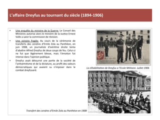 L’aﬀaire	
  Dreyfus	
  au	
  tournant	
  du	
  siècle	
  (1894-­‐1906)	
  
•  Une	
  enquête	
  du	
  ministre	
  de	
  la	
  Guerre:	
  Le	
  Conseil	
  des	
  
Ministres	
  autorise	
  alors	
  le	
  ministre	
  de	
  la	
  JusCce	
  Ernest	
  
Valle	
  a	
  saisir	
  la	
  commission	
  de	
  révision.	
  
•  Une	
   victoire	
   fragile:	
   Au	
   cours	
   de	
   la	
   cérémonie	
   de	
  
transferts	
   des	
   cendres	
   d’Emile	
   Zola	
   au	
   Panthéon,	
   en	
  
juin	
   1908,	
   un	
   journaliste	
   d’extrême	
   droite	
   tenta	
  
d’abaIre	
  Alfred	
  Dreyfus	
  de	
  deux	
  coups	
  de	
  feu.	
  Celui-­‐ci	
  
ne	
   fut	
   que	
   légèrement	
   blesse,	
   mais	
   l’émoCon	
   fut	
  
intense	
  dans	
  l’opinion	
  publique.	
  	
  
•  Dreyfus	
   avait	
   détourné	
   une	
   parCe	
   de	
   la	
   société	
   de	
  
l’anCsémiCsme	
  et	
  de	
  la	
  dictature,	
  au	
  proﬁt	
  des	
  valeurs	
  
démocraCques	
   qui	
   avaient	
   su	
   s’imposer	
   dans	
   le	
  
combat	
  dreyfusard.	
  
La	
  réhabilitaDon	
  de	
  Dreyfus	
  a	
  l’Ecole	
  Militaire.	
  Juillet	
  1906	
  
Transfert	
  des	
  cendres	
  d’Emile	
  Zola	
  au	
  Panthéon	
  en	
  1908	
  
 