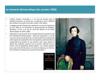 Le	
  moment	
  démocra)que	
  (les	
  années	
  1900)	
  
•  L’aﬀaire	
   Dreyfus	
   ressemble	
   a	
   «	
   un	
   trait	
   de	
   lumière	
   dans	
   la	
  
poliCque	
  française,	
  un	
  instant	
  qui	
  a	
  suspendu	
  le	
  cours	
  médiocre	
  
des	
  ambiCons	
  au	
  proﬁt	
  d’une	
  idée	
  morale	
  »	
  Elie	
  Halévy.	
  	
  
•  L’engagement	
  des	
  dreyfusards,	
  abouCssant	
  au	
  sursaut	
  républicain	
  
de	
   juin	
   1899	
   et	
   a	
   la	
   formaCon	
   du	
   gouvernement	
   de	
   Waldeck-­‐
Rousseau,	
   mit	
   ﬁn	
   a	
   15	
   ans	
   de	
   recul	
   des	
   libertés	
   et	
   de	
   l’esprit	
  
démocraCque	
  de	
  1870	
  a	
  1885.	
  	
  
•  Cependant	
  on	
  peut	
  parler	
  d’une	
  nouvelle	
  forme	
  de	
  tyrannie,	
  celle	
  
d’un	
  despoCsme	
  démocraCque	
  –	
  Alexis	
  de	
  Tocqueville:	
  «	
  Il	
  ya	
  de	
  
nos	
  jours,	
  beaucoup	
  de	
  gens	
  qui	
  s’accommodent	
  tres	
  aisément	
  de	
  
ceIe	
  espèce	
  de	
  compromis	
  entre	
  le	
  despoCsme	
  administraCf	
  et	
  la	
  
souveraineté	
   du	
   peuple,	
   et	
   qui	
   pensent	
   avoir	
   assez	
   garanC	
   la	
  
liberté	
   des	
   individus,	
   quand	
   c’est	
   au	
   pouvoir	
   naConal	
   qu’ils	
   la	
  
livrent.	
  C’est	
  le	
  despoCsme	
  démocraCque…	
  Les	
  citoyens	
  perdent	
  
peu	
  a	
  peu	
  la	
  faculté	
  de	
  penser,	
  de	
  senCr	
  et	
  d’agir	
  par	
  eux-­‐mêmes,	
  
et	
  ils	
  tombent	
  au-­‐dessous	
  du	
  niveau	
  de	
  l’humanité.	
  »	
  
 