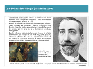 Le	
  moment	
  démocra)que	
  (les	
  années	
  1900)	
  
•  L’engagement	
  dreyfusard:	
  On	
  assiste	
  a	
  un	
  élan	
  civique	
  et	
  moral	
  
engendre	
  par	
  le	
  combat	
  des	
  Dreyfusards.	
  Il	
  s’agit	
  d’un	
  moment	
  
démocraCque	
  dans	
  la	
  France	
  de	
  1900.	
  	
  
•  Réseaux	
  et	
  iniCaCves:	
  Par	
  profession	
  savante	
  et	
  reﬂexe	
  poliCque,	
  
Lucien	
   Herr	
   avait	
   été	
   rapidement	
   convaincu	
   de	
   l’innocence	
   de	
  
Dreyfus.	
  Il	
  travaille	
  des	
  lors	
  a	
  consCtuer	
  un	
  réseau	
  d’inﬂuence	
  et	
  
de	
   contacts	
   qui	
   ne	
   tarda	
   pas	
   a	
   se	
   transformer	
   en	
   réseau	
  
d’engagement.	
  	
  
•  Dans	
  les	
  milieux	
  de	
  la	
  science,	
  de	
  l’université	
  et	
  meme	
  de	
  la	
  haute	
  
administraCon	
   se	
   développait	
   un	
   front	
   dreyfusard,	
   puissant,	
  
solidaire	
  et	
  déterminé.	
  Aux	
  cotes	
  de	
  «	
  la	
  jeunesse	
  des	
  écoles	
  »	
  et	
  
des	
   agrégés	
   de	
   l’Université,	
   écrivains	
   et	
   arCstes	
   d’avant-­‐garde	
  
jouèrent	
  un	
  rôle	
  moteur	
  dans	
  les	
  péCCons	
  en	
  faveur	
  de	
  Dreyfus.	
  	
  
Anatole	
  France.	
  Il	
  fut	
  de	
  tous	
  les	
  combats	
  dreyfusards.	
  Il	
  s’engagea	
  ensuite	
  dans	
  d’autres	
  luOes,	
  contre	
  la	
  violence	
  coloniale	
  
notamment.	
  
André	
  Gide	
  et	
  ses	
  
amis	
  au	
  Café	
  Maure	
  
de	
  l’exposiDon	
  
universelle	
  de	
  1900.	
  
 