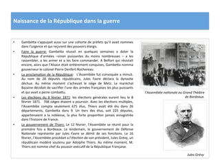 Naissance	
  de	
  la	
  République	
  dans	
  la	
  guerre	
  
•  GambeIa	
  s’appuyait	
  aussi	
  sur	
  une	
  cohorte	
  de	
  préfets	
  qu’il	
  avait	
  nommes	
  
dans	
  l’urgence	
  et	
  qui	
  reçurent	
  des	
  pouvoirs	
  élargis.	
  	
  
•  Faire	
   la	
   guerre:	
   GambeIa	
   réussit	
   en	
   quelques	
   semaines	
   a	
   doter	
   la	
  
République	
   d’armées	
   –sinon	
   puissantes	
   du	
   moins	
   nombreuses	
   –	
   a	
   les	
  
rassembler,	
  a	
  les	
  armer	
  et	
  a	
  les	
  faire	
  commander.	
  A	
  Belfort	
  qui	
  résistait	
  
encore,	
  alors	
  que	
  l’Alsace	
  était	
  enCèrement	
  conquises,	
  GambeIa	
  nomma	
  
gouverneur	
  le	
  colonel	
  Pierre	
  Denfert-­‐Rochereau.	
  	
  
•  La	
  proclamaCon	
  de	
  la	
  République:	
   	
  L’Assemblée	
  fut	
  convoquée	
  a	
  minuit.	
  
Au	
   nom	
   de	
   28	
   députés	
   républicains,	
   Jules	
   Favre	
   déclara	
   la	
   dynasCe	
  
déchue.	
   Au	
   même	
   moment	
   s’achevait	
   le	
   siège	
   de	
   Metz.	
   Le	
   maréchal	
  
Bazaine	
  décidait	
  de	
  sacriﬁer	
  l’une	
  des	
  armées	
  françaises	
  les	
  plus	
  puissants	
  
et	
  qui	
  avait	
  a	
  peine	
  combaIu.	
  	
  
•  Les	
   élecCons	
   du	
   8	
   février	
   1871:	
   les	
   élecCons	
   générales	
   eurent	
   lieu	
   le	
   8	
  
février	
  1871.	
   	
  768	
  sièges	
  étaient	
  a	
  pourvoir.	
  Avec	
  les	
  élecCons	
  mulCples,	
  
l’Assemblée	
   compta	
   seulement	
   675	
   élus,	
   Thiers	
   avait	
   été	
   élu	
   dans	
   26	
  
départements,	
   GambeIa	
   dans	
   9.	
   Un	
   Cers	
   des	
   élus,	
   soit	
   225	
   députes,	
  
appartenaient	
   a	
   la	
   noblesse,	
   la	
   plus	
   forte	
   proporCon	
   jamais	
   enregistrée	
  
dans	
  l’histoire	
  de	
  France.	
  	
  
•  Le	
  gouvernement	
  de	
  Thiers:	
  Le	
  12	
  février,	
  l’Assemblée	
  se	
  réunit	
  pour	
  la	
  
première	
   fois	
   a	
   Bordeaux.	
   Le	
   lendemain,	
   le	
   gouvernement	
   de	
   Défense	
  
NaConale	
   représente	
   par	
   Jules	
   Favre	
   se	
   démit	
   de	
   ses	
   foncCons.	
   Le	
   16	
  
février,	
  l’Assemblée	
  procédait	
  a	
  l’élecCon	
  de	
  son	
  président,	
  Jules	
  Grévy,	
  un	
  
républicain	
   modéré	
   soutenu	
   par	
   Adolphe	
   Thiers.	
   Au	
   même	
   moment,	
   M.	
  
Thiers	
  est	
  nomme	
  chef	
  du	
  pouvoir	
  exécuCf	
  de	
  la	
  République	
  Française.	
  
l’Assemblée	
  naDonale	
  au	
  Grand	
  Théâtre	
  
de	
  Bordeaux.	
  
Jules	
  Grévy	
  
 