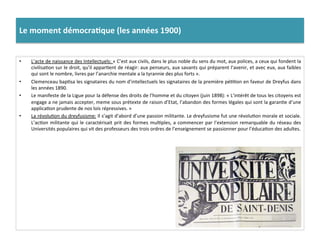 Le	
  moment	
  démocra)que	
  (les	
  années	
  1900)	
  
•  L’acte	
  de	
  naissance	
  des	
  Intellectuels:	
  «	
  C’est	
  aux	
  civils,	
  dans	
  le	
  plus	
  noble	
  du	
  sens	
  du	
  mot,	
  aux	
  polices,	
  a	
  ceux	
  qui	
  fondent	
  la	
  
civilisaCon	
  sur	
  le	
  droit,	
  qu’il	
  apparCent	
  de	
  réagir:	
  aux	
  penseurs,	
  aux	
  savants	
  qui	
  préparent	
  l’avenir,	
  et	
  avec	
  eux,	
  aux	
  faibles	
  
qui	
  sont	
  le	
  nombre,	
  livres	
  par	
  l’anarchie	
  mentale	
  a	
  la	
  tyrannie	
  des	
  plus	
  forts	
  ».	
  	
  
•  Clemenceau	
  bapCsa	
  les	
  signataires	
  du	
  nom	
  d’intellectuels	
  les	
  signataires	
  de	
  la	
  première	
  péCCon	
  en	
  faveur	
  de	
  Dreyfus	
  dans	
  
les	
  années	
  1890.	
  	
  
•  Le	
  manifeste	
  de	
  la	
  Ligue	
  pour	
  la	
  défense	
  des	
  droits	
  de	
  l’homme	
  et	
  du	
  citoyen	
  (juin	
  1898):	
  «	
  L’intérêt	
  de	
  tous	
  les	
  citoyens	
  est	
  
engage	
  a	
  ne	
  jamais	
  accepter,	
  meme	
  sous	
  prétexte	
  de	
  raison	
  d’Etat,	
  l’abandon	
  des	
  formes	
  légales	
  qui	
  sont	
  la	
  garanCe	
  d’une	
  
applicaCon	
  prudente	
  de	
  nos	
  lois	
  répressives.	
  »	
  
•  La	
  révoluCon	
  du	
  dreyfusisme:	
  Il	
  s’agit	
  d’abord	
  d’une	
  passion	
  militante.	
  Le	
  dreyfusisme	
  fut	
  une	
  révoluCon	
  morale	
  et	
  sociale.	
  
L’acCon	
  militante	
  qui	
  le	
  caractérisait	
  prit	
  des	
  formes	
  mulCples,	
  a	
  commencer	
  par	
  l’extension	
  remarquable	
  du	
  réseau	
  des	
  
Universités	
  populaires	
  qui	
  vit	
  des	
  professeurs	
  des	
  trois	
  ordres	
  de	
  l’enseignement	
  se	
  passionner	
  pour	
  l’éducaCon	
  des	
  adultes.	
  	
  
 