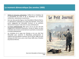 Le	
  moment	
  démocra)que	
  (les	
  années	
  1900)	
  
•  Défaite	
  et	
  renouveau	
  naConalistes:	
  L’aﬀaire	
  fut	
  un	
  révélateur	
  de	
  
la	
   perméabilité	
   de	
   l’Etat	
   et	
   de	
   la	
   République	
   aux	
   courants	
  
anCsémites,	
  naConalistes	
  et	
  autoritaires.	
  
•  Servi	
  par	
  deux	
  grandes	
  ﬁgures,	
  Paul	
  Déroulède	
  et	
  Maurice	
  Barres,	
  
le	
  naConalisme	
  s’appuyait	
  sur	
  la	
  Ligue	
  des	
  Patriotes.	
  Tenus	
  pour	
  
parCe	
   négligeable	
   par	
   Déroulède,	
   Drumont	
   et	
   ses	
   parCsans	
  
demeurèrent	
  toujours	
  isoles	
  dans	
  le	
  camp	
  anCdreyfusard.	
  	
  
•  La	
   France	
   anCdreyfusarde:	
   Bien	
   qu’il	
   y	
   ait	
   eu	
   en	
   leur	
   sein	
   des	
  
engagements	
  individuels	
  dreyfusards,	
  l’armée	
  et	
  l’Eglise,	
  les	
  deux	
  
insCtuCons	
  de	
  la	
  France	
  conservatrice	
  et	
  autoritaire,	
  structuraient	
  
le	
  monde	
  anCdreyfusard.	
  	
  
•  Les	
   tentaCves	
   de	
   la	
   Ligue	
   des	
   Patriotes	
   et	
   de	
   son	
   chef	
   Paul	
  
Déroulède	
   pour	
   renverser	
   la	
   République	
   parlementaire	
   se	
  
soldèrent	
  par	
  des	
  défaites	
  cuisantes,	
  tant	
  en	
  février	
  1898,	
  lors	
  des	
  
obsèques	
  de	
  Félix	
  Faure,	
  qu’au	
  mois	
  d’aout	
  1899,	
  dans	
  l’émoCon	
  
du	
  procès	
  de	
  Rennes.	
  	
  
Duel	
  entre	
  Déroulède	
  et	
  Clemenceau	
  en	
  
1906.	
  
 