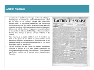L’Ac%on	
  Française	
  
•  Le	
   naConalisme	
   de	
   Maurras	
   n’est	
   pas	
   seulement	
   esthéCque,	
  
métaphysique	
  et	
  narcissique,	
  il	
  est	
  avant	
  tout	
  re-­‐acCon.	
  L’Etat	
  
est	
   la	
   proie	
   de	
   la	
   cupidité	
   aveugle	
   des	
   parCculiers	
  
innombrables	
   –	
   la	
   République	
   Française	
   est	
   une	
   conspiraCon	
  
permanente	
  contre	
  le	
  bien	
  public.	
  La	
  démocraCe	
  est	
  la	
  grande	
  
créatrice,	
  excitatrice	
  et	
  sCmulatrice	
  de	
  ce	
  mouvement	
  collecCf,	
  
dénomme	
  la	
  luIe	
  des	
  classes.	
  Il	
  n’y	
  a	
  qu’un	
  moyen	
  d’améliorer	
  
la	
  démocraCe	
  :	
  la	
  détruire...	
  La	
  République	
  est	
  semblable	
  à	
  une	
  
femme,	
   il	
   lui	
   manque	
   le	
   principe	
   viril	
   de	
   l’iniCaCve	
   et	
   de	
  
l’acCon.	
  
•  Pour	
   Maurras,	
   si	
   la	
   société	
   médiévale	
   avait	
   du	
   maintenir	
   les	
  
Juifs	
   a	
   leur	
   place	
   et	
   les	
   uCliser,	
   le	
   protestanCsme	
   et	
   la	
  
RévoluCon	
  ont	
  abaIu	
  les	
  barrières	
  qui	
  les	
  contenaient,	
  et	
  ces	
  
barbares	
   rebelles	
   se	
   trouvent	
   maintenant	
   dans	
   la	
   cite,	
   qu’ils	
  
ébranlaient	
  jusqu'en	
  ces	
  tréfonds.	
  
•  L’AcCon	
   Française	
   fut	
   en	
   Europe	
   le	
   premier	
   groupement	
  
poliCque	
   et	
   inﬂuent	
   et	
   d’un	
   haut	
   niveau	
   intellectuel	
   qui	
  
présenta	
  indubitablement	
  des	
  traits	
  fascistes.	
  C’est	
  la	
  grande	
  et	
  
signiﬁcaCve	
   tradiCon	
   de	
   la	
   pensée	
   contre-­‐révoluConnaire	
  
française.	
  
 