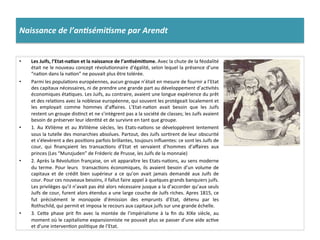 Naissance	
  de	
  l’an%sémi%sme	
  par	
  Arendt	
  
•  Les	
  Juifs,	
  l’Etat-­‐na)on	
  et	
  la	
  naissance	
  de	
  l’an)sémi)sme.	
  Avec	
  la	
  chute	
  de	
  la	
  féodalité	
  
était	
  ne	
  le	
  nouveau	
  concept	
  révoluConnaire	
  d'égalité,	
  selon	
  lequel	
  la	
  présence	
  d’une	
  
“naCon	
  dans	
  la	
  naCon”	
  ne	
  pouvait	
  plus	
  être	
  tolérée.	
  
•  Parmi	
  les	
  populaCons	
  européennes,	
  aucun	
  groupe	
  n’était	
  en	
  mesure	
  de	
  fournir	
  a	
  l’Etat	
  
des	
  capitaux	
  nécessaires,	
  ni	
  de	
  prendre	
  une	
  grande	
  part	
  au	
  développement	
  d’acCvités	
  
économiques	
  étaCques.	
  Les	
  Juifs,	
  au	
  contraire,	
  avaient	
  une	
  longue	
  expérience	
  du	
  prêt	
  
et	
  des	
  relaCons	
  avec	
  la	
  noblesse	
  européenne,	
  qui	
  souvent	
  les	
  protégeait	
  localement	
  et	
  
les	
   employait	
   comme	
   hommes	
   d’aﬀaires.	
   L’Etat-­‐naCon	
   avait	
   besoin	
   que	
   les	
   Juifs	
  
restent	
  un	
  groupe	
  disCnct	
  et	
  ne	
  s’intègrent	
  pas	
  a	
  la	
  société	
  de	
  classes;	
  les	
  Juifs	
  avaient	
  
besoin	
  de	
  préserver	
  leur	
  idenCté	
  et	
  de	
  survivre	
  en	
  tant	
  que	
  groupe.	
  	
  
•  1.	
  Au	
  XVIIème	
  et	
  au	
  XVIIIème	
  siècles,	
  les	
  Etats-­‐naCons	
  se	
  développèrent	
  lentement	
  
sous	
  la	
  tutelle	
  des	
  monarchies	
  absolues.	
  Partout,	
  des	
  Juifs	
  sorCrent	
  de	
  leur	
  obscurité	
  
et	
  s’élevèrent	
  a	
  des	
  posiCons	
  parfois	
  brillantes,	
  toujours	
  inﬂuentes:	
  ce	
  sont	
  les	
  Juifs	
  de	
  
cour,	
   qui	
   ﬁnançaient	
   les	
   transacCons	
   d’Etat	
   et	
   servaient	
   d’hommes	
   d’aﬀaires	
   aux	
  
princes	
  (Les	
  “Munzjuden”	
  de	
  Fréderic	
  de	
  Prusse,	
  les	
  Juifs	
  de	
  la	
  monnaie)	
  	
  
•  2.	
  Après	
  la	
  RévoluCon	
  française,	
  on	
  vit	
  apparaître	
  les	
  Etats-­‐naCons,	
  au	
  sens	
  moderne	
  
du	
  terme.	
  Pour	
  leurs	
   	
  transacCons	
  économiques,	
  ils	
  avaient	
  besoin	
  d’un	
  volume	
  de	
  
capitaux	
   et	
   de	
   crédit	
   bien	
   supérieur	
   a	
   ce	
   qu’on	
   avait	
   jamais	
   demandé	
   aux	
   Juifs	
   de	
  
cour.	
  Pour	
  ces	
  nouveaux	
  besoins,	
  il	
  fallut	
  faire	
  appel	
  à	
  quelques	
  grands	
  banquiers	
  juifs.	
  
Les	
  privilèges	
  qu’il	
  n’avait	
  pas	
  été	
  alors	
  nécessaire	
  jusque	
  a	
  la	
  d’accorder	
  qu’aux	
  seuls	
  
Juifs	
  de	
  cour,	
  furent	
  alors	
  étendus	
  a	
  une	
  large	
  couche	
  de	
  Juifs	
  riches.	
  Apres	
  1815,	
  ce	
  
fut	
   précisément	
   le	
   monopole	
   d’émission	
   des	
   emprunts	
   d’Etat,	
   détenu	
   par	
   les	
  
Rothschild,	
  qui	
  permit	
  et	
  imposa	
  le	
  recours	
  aux	
  capitaux	
  juifs	
  sur	
  une	
  grande	
  échelle.	
  	
  
•  3.	
   CeIe	
   phase	
   prit	
   ﬁn	
   avec	
   la	
   montée	
   de	
   l’impérialisme	
   à	
   la	
   ﬁn	
   du	
   XIXe	
   siècle,	
   au	
  
moment	
  où	
  le	
  capitalisme	
  expansionniste	
  ne	
  pouvait	
  plus	
  se	
  passer	
  d’une	
  aide	
  acCve	
  
et	
  d’une	
  intervenCon	
  poliCque	
  de	
  l’Etat.	
  	
  
 