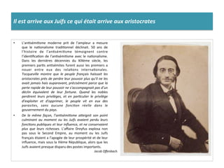 Il	
  est	
  arrive	
  aux	
  Juifs	
  ce	
  qui	
  était	
  arrive	
  aux	
  aristocrates	
  
•  L’anCsémiCsme	
   moderne	
   prit	
   de	
   l’ampleur	
   a	
   mesure	
  
que	
   le	
   naConalisme	
   tradiConnel	
   déclinait.	
   50	
   ans	
   de	
  
l’histoire	
   de	
   l’anCsémiCsme	
   témoignent	
   contre	
  
l’idenCﬁcaCon	
  de	
  l’anCsémiCsme	
  avec	
  le	
  naConalisme.	
  
Dans	
   les	
   dernières	
   décennies	
   du	
   XIXème	
   siècle,	
   les	
  
premiers	
  parCs	
  anCsémites	
  furent	
  aussi	
  les	
  premiers	
  a	
  
nouer	
   entre	
   eux	
   des	
   relaCons	
   internaConales.	
  
Tocqueville	
   montre	
   que	
   le	
   peuple	
   français	
   haïssait	
   les	
  
aristocrates	
  près	
  de	
  perdre	
  leur	
  pouvoir	
  plus	
  qu’il	
  ne	
  les	
  
avait	
  jamais	
  hais	
  auparavant,	
  précisément	
  parce	
  que	
  la	
  
perte	
  rapide	
  de	
  leur	
  pouvoir	
  ne	
  s’accompagnait	
  pas	
  d’un	
  
déclin	
   équivalent	
   de	
   leur	
   fortune.	
   Quand	
   les	
   nobles	
  
perdirent	
   leurs	
   privilèges,	
   et	
   en	
   parDculier	
   le	
   privilège	
  
d’exploiter	
   et	
   d’opprimer,	
   le	
   peuple	
   vit	
   en	
   eux	
   des	
  
parasites,	
   sans	
   aucune	
   foncDon	
   réelle	
   dans	
   le	
  
gouvernement	
  du	
  pays.	
  
•  De	
   la	
   même	
   façon,	
   l’anDsémiDsme	
   aOeignit	
   son	
   point	
  
culminant	
   au	
   moment	
   ou	
   les	
   Juifs	
   avaient	
   perdu	
   leurs	
  
foncDons	
  publiques	
  et	
  leur	
  inﬂuence,	
  et	
  ne	
  conservaient	
  
plus	
   que	
   leurs	
   richesses.	
   L’aﬀaire	
   Dreyfus	
   explosa	
   non	
  
pas	
   sous	
   le	
   Second	
   Empire,	
   au	
   moment	
   ou	
   les	
   Juifs	
  
français	
  étaient	
  a	
  l’apogée	
  de	
  leur	
  prospérité	
  et	
  de	
  leur	
  
inﬂuence,	
  mais	
  sous	
  la	
  IIIème	
  République,	
  alors	
  que	
  les	
  
Juifs	
  avaient	
  presque	
  disparu	
  des	
  postes	
  importants.	
  
Jacob	
  Oﬀenbach.	
  
 