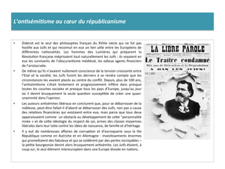 L’an%sémi%sme	
  au	
  cœur	
  du	
  républicanisme	
  
•  Diderot	
   est	
   le	
   seul	
   des	
   philosophes	
   français	
   du	
   XVIIIe	
   siècle	
   qui	
   ne	
   fut	
   pas	
  
hosCle	
  aux	
  Juifs	
  et	
  qui	
  reconnut	
  en	
  eux	
  un	
  lien	
  uCle	
  entre	
  les	
  Européens	
  de	
  
diﬀérentes	
   naConalités.	
   Les	
   hommes	
   des	
   Lumières	
   qui	
   préparent	
   la	
  
RévoluCon	
  française	
  méprisaient	
  tout	
  naturellement	
  les	
  Juifs	
  :	
  ils	
  voyaient	
  en	
  
eux	
  les	
  survivants	
  de	
  l’obscuranCsme	
  médiéval,	
  les	
  odieux	
  agents	
  ﬁnanciers	
  
de	
  l’aristocraCe.	
  	
  
•  De	
  même	
  qu’ils	
  n’avaient	
  nullement	
  conscience	
  de	
  la	
  tension	
  croissante	
  entre	
  
l’Etat	
   et	
   la	
   société,	
   les	
   Juifs	
   furent	
   les	
   derniers	
   à	
   se	
   rendre	
   compte	
   que	
   les	
  
circonstances	
  les	
  avaient	
  placés	
  au	
  centre	
  du	
  conﬂit.	
  Depuis,	
  plus	
  de	
  100	
  ans,	
  
l’anCsémiCsme	
   s’était	
   lentement	
   et	
   progressivement	
   inﬁltre	
   dans	
   presque	
  
toutes	
  les	
  couches	
  sociales	
  et	
  presque	
  tous	
  les	
  pays	
  d’Europe,	
  jusqu’au	
  jour	
  
où	
   il	
   devint	
   brusquement	
   la	
   seule	
   quesCon	
   suscepCble	
   de	
   créer	
   une	
   quasi-­‐
unanimité	
  dans	
  l’opinion.	
  	
  
•  Les	
  auteurs	
  anCsémites	
  libéraux	
  en	
  conclurent	
  que,	
  pour	
  se	
  débarrasser	
  de	
  la	
  
noblesse,	
  peut-­‐être	
  fallait-­‐il	
  d’abord	
  se	
  débarrasser	
  des	
  Juifs,	
  non	
  pas	
  a	
  cause	
  
des	
  relaCons	
  ﬁnancières	
  qui	
  existaient	
  entre	
  eux,	
  mais	
  parce	
  que	
  tous	
  deux	
  
apparaissaient	
  comme	
  	
  un	
  obstacle	
  au	
  développement	
  de	
  ceIe	
  "personnalité	
  
innée	
  »	
  et	
  de	
  ceIe	
  idéologie	
  du	
  respect	
  de	
  soi,	
  armes	
  des	
  classes	
  moyennes	
  
libérales	
  dans	
  leur	
  luIe	
  contre	
  les	
  idées	
  de	
  naissance,	
  de	
  famille	
  et	
  d’héritage.	
  	
  
•  Il	
   y	
   eut	
   de	
   nombreuses	
   aﬀaires	
   de	
   corrupCon	
   et	
   d’escroquerie	
   sous	
   la	
   IIIe	
  
République	
  comme	
  en	
  Autriche	
  et	
  en	
  Allemagne	
  :	
  invesCssements	
  énormes	
  
qui	
  promeIaient	
  des	
  fabuleux	
  et	
  qui	
  se	
  soldèrent	
  par	
  des	
  pertes	
  incroyables	
  –	
  
la	
  peCte	
  bourgeoisie	
  devint	
  alors	
  brusquement	
  anCsémite.	
  Les	
  Juifs	
  étaient,	
  à	
  
coup	
  sur,	
  le	
  seul	
  élément	
  intereuropéen	
  dans	
  une	
  Europe	
  divisée	
  en	
  naCons.	
  	
  
 