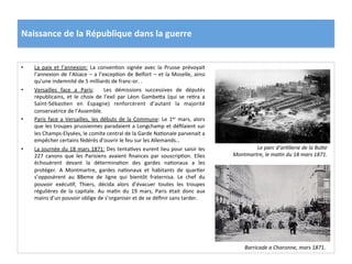 Naissance	
  de	
  la	
  République	
  dans	
  la	
  guerre	
  
•  La	
   paix	
   et	
   l’annexion:	
   La	
   convenCon	
   signée	
   avec	
   la	
   Prusse	
   prévoyait	
  
l’annexion	
  de	
  l’Alsace	
  –	
  a	
  l’excepCon	
  de	
  Belfort	
  –	
  et	
  la	
  Moselle,	
  ainsi	
  
qu’une	
  indemnité	
  de	
  5	
  milliards	
  de	
  franc-­‐or.	
  .	
  	
  
•  Versailles	
   face	
   a	
   Paris:	
   	
   Les	
   démissions	
   successives	
   de	
   députés	
  
républicains,	
   et	
   le	
   choix	
   de	
   l’exil	
   par	
   Léon	
   GambeIa	
   (qui	
   se	
   reCra	
   a	
  
Saint-­‐SébasCen	
   en	
   Espagne)	
   renforcèrent	
   d’autant	
   la	
   majorité	
  
conservatrice	
  de	
  l’Assemble.	
  	
  
•  Paris	
  face	
  a	
  Versailles,	
  les	
  débuts	
  de	
  la	
  Commune:	
  Le	
  1er	
  mars,	
  alors	
  
que	
  les	
  troupes	
  prussiennes	
  paradaient	
  a	
  Longchamp	
  et	
  déﬁlaient	
  sur	
  
les	
  Champs-­‐Elysées,	
  le	
  comite	
  central	
  de	
  la	
  Garde	
  NaConale	
  parvenait	
  a	
  
empêcher	
  certains	
  fédérés	
  d’ouvrir	
  le	
  feu	
  sur	
  les	
  Allemands…	
  	
  
•  La	
  journée	
  du	
  18	
  mars	
  1871:	
  Des	
  tentaCves	
  eurent	
  lieu	
  pour	
  saisir	
  les	
  
227	
   canons	
   que	
   les	
   Parisiens	
   avaient	
   ﬁnances	
   par	
   souscripCon.	
   Elles	
  
échouèrent	
   devant	
   la	
   déterminaCon	
   des	
   gardes	
   naConaux	
   a	
   les	
  
protéger.	
   A	
   Montmartre,	
   gardes	
   naConaux	
   et	
   habitants	
   de	
   quarCer	
  
s’opposèrent	
   au	
   88eme	
   de	
   ligne	
   qui	
   bientôt	
   fraternisa.	
   Le	
   chef	
   du	
  
pouvoir	
   exécuCf,	
   Thiers,	
   décida	
   alors	
   d’évacuer	
   toutes	
   les	
   troupes	
  
régulières	
   de	
   la	
   capitale.	
   Au	
   maCn	
   du	
   19	
   mars,	
   Paris	
   était	
   donc	
   aux	
  
mains	
  d’un	
  pouvoir	
  oblige	
  de	
  s’organiser	
  et	
  de	
  se	
  déﬁnir	
  sans	
  tarder.	
  	
  
Le	
  parc	
  d’arDllerie	
  de	
  la	
  BuOe	
  
Montmartre,	
  le	
  maDn	
  du	
  18	
  mars	
  1871.	
  
Barricade	
  a	
  Charonne,	
  mars	
  1871.	
  
 
