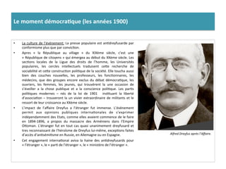 Le	
  moment	
  démocra)que	
  (les	
  années	
  1900)	
  
•  La	
  culture	
  de	
  l’évènement:	
  La	
  presse	
  populaire	
  est	
  anCdreyfusarde	
  par	
  
conformisme	
  plus	
  que	
  par	
  convicCon.	
  
•  Apres	
   «	
   la	
   République	
   au	
   village	
   »	
   du	
   XIXème	
   siècle,	
   c’est	
   une	
  
«	
  République	
  de	
  citoyens	
  »	
  qui	
  émergea	
  au	
  début	
  du	
  XXème	
  siècle.	
  Les	
  
secCons	
   locales	
   de	
   la	
   Ligue	
   des	
   droits	
   de	
   l’homme,	
   les	
   Universités	
  
populaires,	
   les	
   cercles	
   intellectuels	
   traduisent	
   ceIe	
   recherche	
   de	
  
sociabilité	
  et	
  ceIe	
  construcCon	
  poliCque	
  de	
  la	
  société.	
  Elle	
  toucha	
  aussi	
  
bien	
   des	
   couches	
   nouvelles,	
   les	
   professeurs,	
   les	
   foncConnaires,	
   les	
  
médecins,	
   que	
   des	
   groupes	
   encore	
   exclus	
   du	
   débat	
   démocraCque,	
   les	
  
ouvriers,	
   les	
   femmes,	
   les	
   jeunes,	
   qui	
   trouvèrent	
   la	
   une	
   occasion	
   de	
  
s’éveiller	
   a	
   la	
   chose	
   publique	
   et	
   a	
   la	
   conscience	
   poliCque.	
   Les	
   parCs	
  
poliCques	
   modernes	
   –	
   nés	
   de	
   la	
   loi	
   de	
   1901	
   	
   insCtuant	
   la	
   liberté	
  
d’associaCon	
  –	
  trouveront	
  la	
  un	
  vivier	
  extraordinaire	
  de	
  militants	
  et	
  le	
  
ressort	
  de	
  leur	
  croissance	
  au	
  XXème	
  siècle.	
  	
  
•  L’impact	
   de	
   l’aﬀaire	
   Dreyfus	
   a	
   l’étranger	
   fut	
   immense.	
   L’évènement	
  
permit	
   aux	
   opinions	
   publiques	
   internaConales	
   de	
   s’exprimer	
  
indépendamment	
  des	
  Etats,	
  comme	
  elles	
  avaient	
  commence	
  de	
  le	
  faire	
  
en	
   1894-­‐1896,	
   a	
   propos	
   du	
   massacre	
   des	
   Arméniens	
   dans	
   l’Empire	
  
OIoman.	
  L’étranger	
  fut	
  en	
  tout	
  cas	
  quasi	
  unanimement	
  dreyfusard	
  et	
  
tres	
  reconnaissant	
  de	
  l’héroïsme	
  de	
  Dreyfus	
  lui-­‐même,	
  excepCons	
  faites	
  
d’accès	
  d’anCsémiCsme	
  en	
  Russie,	
  en	
  Allemagne	
  ou	
  en	
  Espagne.	
  	
  
•  Cet	
   engagement	
   internaConal	
   aviva	
   la	
   haine	
   des	
   anCdreyfusards	
   pour	
  
«	
  l’étranger	
  »,	
  le	
  «	
  parC	
  de	
  l’étranger	
  »,	
  le	
  «	
  ministère	
  de	
  l’étranger	
  ».	
  	
  
Alfred	
  Dreyfus	
  après	
  l’Aﬀaire.	
  
 