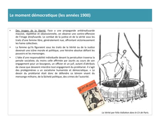 •  Des	
   images	
   de	
   la	
   liberté:	
   Face	
   a	
   une	
   propagande	
   anCdreyfusarde	
  
massive,	
   répéCCve	
   et	
   obsessionnelle,	
   on	
   observe	
   une	
   contre-­‐oﬀensive	
  
de	
  l’image	
  dreyfusarde.	
  Le	
  combat	
  de	
  la	
  jusCce	
  et	
  de	
  la	
  vérité	
  sous	
  les	
  
traits	
  d’une	
  femme	
  libre,	
  généralement	
  nue,	
  aﬀrontant	
  victorieusement	
  
les	
  haine	
  collecCves.	
  	
  
•  La	
   femme	
   qu’ils	
   ﬁguraient	
   sous	
   les	
   traits	
   de	
   la	
   Vérité	
   ou	
   de	
   la	
   JusCce	
  
devenait	
  une	
  icône	
  morale	
  et	
  poliCque,	
  une	
  héroïne	
  absolue	
  déﬁant	
  les	
  
pouvoirs	
  et	
  les	
  mensonges.	
  	
  
•  L’idée	
  d’une	
  responsabilité	
  individuelle	
  devant	
  la	
  persécuCon	
  traversa	
  la	
  
pensée	
   socialiste;	
   du	
   moins	
   celle	
   aﬃrmée	
   par	
   Jaurès	
   au	
   cours	
   de	
   son	
  
engagement	
  pour	
  un	
  bourgeois,	
  un	
  oﬃcier	
  et	
  un	
  juif,	
  autant	
  d’aIributs	
  
de	
  classe	
  que	
  devaient	
  interdire	
  tout	
  engagement	
  du	
  prolétariat.	
  Il	
  s’agit	
  
des	
   prolégomènes	
   a	
   un	
   socialisme	
   humaniste	
   et	
   démocraCque.	
   «	
   Le	
  
devoir	
   du	
   prolétariat	
   était	
   donc	
   de	
   défendre	
   ce	
   témoin	
   vivant	
   du	
  
mensonge	
  militaire,	
  de	
  la	
  lâcheté	
  poliCque,	
  des	
  crimes	
  de	
  l’autorité.	
  
Le	
  moment	
  démocra)que	
  (les	
  années	
  1900)	
  
La	
  Vérité	
  par	
  Félix	
  ValloOon	
  dans	
  le	
  Cri	
  de	
  Paris.	
  
 