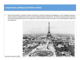 L’expérience	
  poli)que	
  (le	
  XXème	
  siècle)	
  
•  Durant	
  ceIe	
  période,	
  la	
  poliCque	
  s’aﬃrma	
  clairement,	
  au-­‐delà	
  des	
  disCncCons	
  idéologiques	
  ou	
  des	
  stratégies	
  parCsanes,	
  
comme	
  moteur	
  du	
  changement	
  social	
  et	
  ressort	
  de	
  la	
  démocraCsaCon	
  républicaine.	
  La	
  naissance	
  de	
  parCs	
  comme	
  l’exercice	
  
de	
  la	
  liberté	
  d’associaCon	
  conﬁrme	
  le	
  passage	
  de	
  la	
  société	
  française,	
  durant	
  ces	
  années,	
  a	
  une	
  société	
  poliCque	
  moderne	
  et	
  
contemporaine.	
  	
  
ExposiDon	
  universelle	
  de	
  1900	
  
 