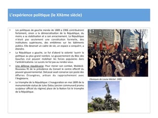 L’expérience	
  poli)que	
  (le	
  XXème	
  siècle)	
  
•  Les	
  poliCques	
  de	
  gauche	
  menée	
  de	
  1889	
  a	
  1906	
  contribuèrent	
  
fortement,	
   sinon	
   a	
   la	
   démocraCsaCon	
   de	
   la	
   République,	
   du	
  
moins	
  a	
  sa	
  stabilisaCon	
  et	
  a	
  son	
  enracinement.	
  La	
  République	
  
n’était	
   pas	
   seulement	
   une	
   consCtuCon	
   formelle,	
   des	
  
insCtuCons	
   supérieures,	
   des	
   emblèmes	
   sur	
   les	
   bâCments	
  
publics.	
  Elle	
  devenait	
  un	
  cadre	
  de	
  vie,	
  un	
  espace	
  a	
  conquérir,	
  a	
  
étendre.	
  
•  La	
   République	
   a	
   gauche,	
   ce	
   fut	
   d’abord	
   la	
   volonté	
   ‘ouvrir	
   la	
  
poliCque	
  au	
  plus	
  grand	
  nombre.	
  Le	
  gouvernement	
  du	
  Bloc	
  des	
  
Gauches	
   crut	
   pouvoir	
   mobiliser	
   les	
   forces	
   populaires	
   dans	
  
l’anCcléricalisme.	
  Le	
  succès	
  ne	
  fut	
  pas	
  au	
  rendez-­‐vous.	
  	
  	
  
•  Une	
  défense	
  républicaine:	
  Pour	
  mener	
  son	
  combat,	
  Waldeck-­‐
Rousseau	
   ﬁt	
   de	
   la	
   présidence	
   du	
   Conseil	
   le	
   centre	
   eﬀecCf	
   du	
  
pouvoir	
  gouvernemental.	
  Delcassé	
  avait	
  conserve	
  son	
  poste	
  des	
  
Aﬀaires	
   Étrangères,	
   arCsan	
   du	
   rapprochement	
   avec	
  
l’Angleterre.	
  	
  
•  Le	
  triomphe	
  de	
  la	
  République:	
  L’inauguraCon	
  en	
  mai	
  1899	
  de	
  la	
  
monumentale	
  statue	
  de	
  Jules	
  Dalou	
  (ancien	
  communard	
  promu	
  
sculpteur	
  oﬃciel	
  du	
  régime)	
  place	
  de	
  la	
  NaCon	
  fut	
  le	
  triomphe	
  
de	
  la	
  République.	
  	
  
Obsèques	
  de	
  Louise	
  Michel.	
  1905	
  
 