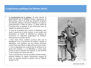 L’expérience	
  poli)que	
  (le	
  XXème	
  siècle)	
  
•  La	
   transformaCon	
   de	
   la	
   poliCque:	
   On	
   peut	
   résumer	
   le	
  
gouvernement	
   par	
   sa	
   poliCque	
   d’acCon	
   républicaine	
   et	
  
démocraCque.	
  Celle-­‐ci	
  ne	
  devait	
  pas	
  comporter	
  seulement	
  
des	
  reformes	
  poliCques.	
  Elle	
  devait	
  s’aIacher	
  a	
  un	
  idéal,	
  et	
  
parCculièrement	
   a	
   l’idéal	
   de	
   jusCce:	
   «	
   il	
   fallait	
   meIre	
   de	
  
l’humanité	
   dans	
   la	
   poliCque	
   et	
   plus	
   d’harmonie	
   dans	
   les	
  
rapports	
  du	
  capital	
  et	
  du	
  travail.	
  »	
  
•  Le	
   choix	
   de	
   la	
   poliCque	
   pour	
   incarner	
   la	
   République,	
   Jean	
  
Jaurès	
   l’assuma	
   de	
   la	
   meme	
   manière,	
   lui	
   qui	
   souCnt	
   sans	
  
disconCnuer,	
   et	
   l’acCon	
   de	
   Millerand	
   au	
   ministère	
   du	
  
Commerce,	
   et	
   l’approche	
   pragmaCque	
   de	
   Waldeck-­‐
Rousseau	
  dans	
  la	
  quesCon	
  sociale.	
  	
  
•  «	
   Dans	
   notre	
   France	
   moderne,	
   qu’est-­‐ce	
   donc	
   que	
   la	
  
République?	
   C’est	
   un	
   grand	
   acte	
   de	
   conﬁance.	
   InsCtuer	
   la	
  
République,	
   c’est	
   proclamer	
   que	
   des	
   millions	
   d’hommes	
  
sauront	
  tracer	
  eux-­‐mêmes	
  la	
  règle	
  commune	
  de	
  leur	
  acCon.	
  
(…)	
  Oui,	
  la	
  République	
  est	
  un	
  grand	
  acte	
  de	
  conﬁance	
  et	
  un	
  
grand	
   acte	
   d’audace.	
   (…)	
   La	
   République	
   a	
   vaincu	
   parce	
  
qu’elle	
  est	
  dans	
  la	
  direcCon	
  des	
  hauteurs,	
  et	
  que	
  l’homme	
  
ne	
  peut	
  s’élever	
  sans	
  monter	
  vers	
  elle.	
  »	
  
•  Tout	
  va	
  retomber	
  avec	
  l’arrivée	
  aux	
  aﬀaires	
  d’Emile	
  Combes,	
  
poliCcien	
   barbichu	
   et	
   ringard,	
   obsessionnel	
   mangeur	
   de	
  
cures,	
   un	
   monsieur	
   Homais	
   au	
   pouvoir,	
   bref	
   un	
   imbécile	
  
double	
  d’un	
  ﬂic.	
  	
  
Jean	
  Jaurès	
  en	
  1901	
  
 