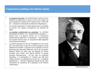 L’expérience	
  poli)que	
  (le	
  XXème	
  siècle)	
  
•  La	
  naissance	
  des	
  parCs:	
  Les	
  parlementaires	
  radicaux	
  réunis	
  
lancèrent	
   un	
   appel	
   pour	
   la	
   tenue	
   a	
   Paris	
   d’un	
   congres	
   du	
  
parC	
  républicain	
  socialiste	
  dont	
  il	
  fallait	
  assurer	
  l’unité	
  aﬁn	
  
de	
  	
  «	
  combaIre	
  le	
  cléricalisme	
  et	
  défendre	
  la	
  République	
  ».	
  	
  
•  La	
  nouvelle	
  organisaCon	
  se	
  révéla	
  décisive	
  pour	
  la	
  conquête	
  
du	
   pouvoir.	
   Les	
   radicaux	
   triomphèrent	
   aux	
   élecCons	
   de	
  
1902.	
  
•  La	
   mutaCon	
   intellectuelle	
   du	
   socialisme:	
   La	
   première	
  
parCcipaCon	
  socialiste	
  a	
  un	
  «	
  gouvernement	
  bourgeois	
  »	
  -­‐	
  
faisant	
   suite	
   a	
   la	
   décision	
   d’enter	
   ans	
   le	
   mouvement	
  
dreyfusard	
  pour	
  défendre	
  «	
  un	
  bourgeois	
  »	
  -­‐	
  avait	
  provoque	
  
de	
  nouvelles	
  divisions	
  dans	
  un	
  mouvement	
  déjà	
  fragmente	
  
entre	
  diverses	
  formaCons.	
  	
  
•  La	
  posiCon	
  guesdiste	
  du	
  refus	
  de	
  l’engagement	
  et	
  du	
  renvoi	
  
dos	
  a	
  dos	
  des	
  facCons	
  rivales	
  de	
  la	
  classe	
  bourgeoise	
  restait	
  
largement	
  d’actualité.	
  La	
  présence	
  d’un	
  socialiste	
  au	
  sein	
  du	
  
gouvernement,	
  Alexandre	
  Millerand,	
  met	
  le	
  feu	
  au	
  poudre.	
  
Edouard	
   Vaillant	
   se	
   reCre	
   avec	
   ses	
   députés	
   de	
   l’Union	
  
Socialiste	
   pour	
   fonder	
   avec	
   Marcel	
   Sembat	
   un	
   groupe	
  
socialiste	
   révoluConnaire.	
   	
   De	
   leur	
   cote,	
   les	
   socialistes	
  
favorables	
   a	
   la	
   parCcipaCon	
   et	
   n’avaient	
   pas	
   failli	
   dans	
  
l’Aﬀaire	
  Dreyfus	
  se	
  mobilisèrent	
  en	
  faveur	
  de	
  «	
  la	
  Défense	
  
Républicaine	
  ».	
   	
  Derrière	
  l’opposiCon	
  Guesde	
  Jaurès,	
  deux	
  
concepCons	
   du	
   socialisme,	
   de	
   la	
   poliCque	
   et	
   de	
   l’histoire	
  
s’aﬀrontaient.	
  	
  
Alexandre	
  Millerand.	
  
 