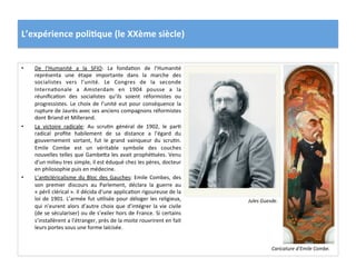 L’expérience	
  poli)que	
  (le	
  XXème	
  siècle)	
  
•  De	
   l’Humanité	
   a	
   la	
   SFIO:	
   La	
   fondaCon	
   de	
   l’Humanité	
  
représenta	
   une	
   étape	
   importante	
   dans	
   la	
   marche	
   des	
  
socialistes	
   vers	
   l’unité.	
   Le	
   Congres	
   de	
   la	
   seconde	
  
InternaConale	
   a	
   Amsterdam	
   en	
   1904	
   pousse	
   a	
   la	
  
réuniﬁcaCon	
   des	
   socialistes	
   qu’ils	
   soient	
   réformistes	
   ou	
  
progressistes.	
   Le	
   choix	
   de	
   l’unité	
   eut	
   pour	
   conséquence	
   la	
  
rupture	
  de	
  Jaurès	
  avec	
  ses	
  anciens	
  compagnons	
  réformistes	
  
dont	
  Briand	
  et	
  Millerand.	
  
•  La	
   victoire	
   radicale:	
   Au	
   scruCn	
   général	
   de	
   1902,	
   le	
   parC	
  
radical	
   proﬁte	
   habilement	
   de	
   sa	
   distance	
   a	
   l’égard	
   du	
  
gouvernement	
   sortant,	
   fut	
   le	
   grand	
   vainqueur	
   du	
   scruCn.	
  
Emile	
   Combe	
   est	
   un	
   véritable	
   symbole	
   des	
   couches	
  
nouvelles	
  telles	
  que	
  GambeIa	
  les	
  avait	
  prophéCsées.	
  Venu	
  
d’un	
  milieu	
  tres	
  simple,	
  il	
  est	
  éduqué	
  chez	
  les	
  pères,	
  docteur	
  
en	
  philosophie	
  puis	
  en	
  médecine.	
  	
  
•  L’anCcléricalisme	
  du	
  Bloc	
  des	
  Gauches:	
  Emile	
  Combes,	
  des	
  
son	
   premier	
   discours	
   au	
   Parlement,	
   déclara	
   la	
   guerre	
   au	
  
«	
  péril	
  clérical	
  ».	
  Il	
  décida	
  d’une	
  applicaCon	
  rigoureuse	
  de	
  la	
  
loi	
  de	
  1901.	
  L’armée	
  fut	
  uClisée	
  pour	
  déloger	
  les	
  religieux,	
  
qui	
  n’eurent	
  alors	
  d’autre	
  choix	
  que	
  d’intégrer	
  la	
  vie	
  civile	
  
(de	
  se	
  séculariser)	
  ou	
  de	
  s’exiler	
  hors	
  de	
  France.	
  Si	
  certains	
  
s’installèrent	
  a	
  l’étranger,	
  près	
  de	
  la	
  moite	
  rouvrirent	
  en	
  fait	
  
leurs	
  portes	
  sous	
  une	
  forme	
  laïcisée.	
  	
  
Caricature	
  d’Emile	
  Combe.	
  
Jules	
  Guesde.	
  
 