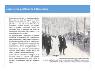 L’expérience	
  poli)que	
  (le	
  XXème	
  siècle)	
  
•  Le	
  combisme,	
  oﬀensive	
  et	
  brutalités	
  radicales:	
  
Dans	
   tout	
   le	
   pays,	
   la	
   popularité	
   d’Emile	
  
Combes	
   ne	
   se	
   démentait	
   pas.	
   La	
   logique	
   qui	
  
présidait	
   a	
   ces	
   adhésions	
   découlait	
   de	
  
convicCons,	
   souvent	
   sincères,	
   qui	
   voyaient	
  
dans	
   le	
   combat	
   permanent	
   contre	
   les	
  
anciennes	
   élites	
   la	
   possibilité	
   de	
   réunir	
   les	
  
condiCons	
   poliCques	
   nécessaires	
   a	
   de	
  
profondes	
  reformes	
  sociales.	
  
•  Les	
   socialistes	
   dans	
   l’opposiCon:	
   La	
   quesCon	
  
marocaine,	
  en	
  provoquant	
  une	
  crise	
  naConale	
  
de	
  grande	
  ampleur,	
  allait	
  révéler	
  l’importance	
  
des	
   divergences	
   et	
   précipiter	
   la	
   rupture	
   avec	
  
les	
   radicaux.	
   Selon	
   Jaurès,	
   le	
   mécanisme	
   des	
  
impérialismes	
   reposait	
   sur	
   la	
   conjoncCon	
   du	
  
colonialisme	
   et	
   de	
   l’impérialisme.	
   Le	
  
naConalisme,	
   qui	
   avait	
   été	
   provisoirement	
  
repousse	
   après	
   l’aﬀaire	
   Dreyfus,	
   faisait	
   son	
  
retour	
  a	
  la	
  faveur	
  des	
  tensions	
  sociales.	
  	
  
•  La	
  loi	
  insCtuant	
  la	
  séparaCon	
  des	
  Eglises	
  et	
  de	
  
l’Etat	
   en	
   France	
   –	
   a	
   laquelle	
   Emile	
   Combes	
  
tenait	
   parCculièrement	
   mais	
   qu’il	
   n’avait	
   pu	
  
obtenir	
  –	
  fut	
  ﬁnalement	
  votée	
  le	
  9	
  décembre	
  
1905.	
  	
  	
  
Expulsion	
  des	
  Dominicains	
  d’un	
  couvent,	
  avril	
  1903.	
  
La	
  stricte	
  applicaDon	
  de	
  la	
  loi	
  sur	
  les	
  associaDons	
  de	
  1901	
  par	
  le	
  gouvernement	
  
radical	
  d’Emile	
  Combes	
  entraina	
  de	
  nombreuses	
  scènes	
  d’expulsion.	
  
 