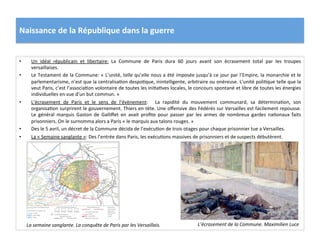 Naissance	
  de	
  la	
  République	
  dans	
  la	
  guerre	
  
•  Un	
   idéal	
   républicain	
   et	
   libertaire:	
   La	
   Commune	
   de	
   Paris	
   dura	
   60	
   jours	
   avant	
   son	
   écrasement	
   total	
   par	
   les	
   troupes	
  
versaillaises.	
  
•  Le	
  Testament	
  de	
  la	
  Commune:	
  «	
  L’unité,	
  telle	
  qu’elle	
  nous	
  a	
  été	
  imposée	
  jusqu’à	
  ce	
  jour	
  par	
  l’Empire,	
  la	
  monarchie	
  et	
  le	
  
parlementarisme,	
  n’est	
  que	
  la	
  centralisaCon	
  despoCque,	
  inintelligente,	
  arbitraire	
  ou	
  onéreuse.	
  L’unité	
  poliCque	
  telle	
  que	
  la	
  
veut	
  Paris,	
  c’est	
  l’associaCon	
  volontaire	
  de	
  toutes	
  les	
  iniCaCves	
  locales,	
  le	
  concours	
  spontané	
  et	
  libre	
  de	
  toutes	
  les	
  énergies	
  
individuelles	
  en	
  vue	
  d’un	
  but	
  commun.	
  »	
  	
  
•  L’écrasement	
   de	
   Paris	
   et	
   le	
   sens	
   de	
   l’évènement:	
   	
   La	
   rapidité	
   du	
   mouvement	
   communard,	
   sa	
   déterminaCon,	
   son	
  
organisaCon	
  surprirent	
  le	
  gouvernement.	
  Thiers	
  en	
  tète.	
  Une	
  oﬀensive	
  des	
  Fédérés	
  sur	
  Versailles	
  est	
  facilement	
  repousse.	
  
Le	
   général	
   marquis	
   Gaston	
   de	
   Galliﬀet	
   en	
   avait	
   proﬁte	
   pour	
   passer	
   par	
   les	
   armes	
   de	
   nombreux	
   gardes	
   naConaux	
   faits	
  
prisonniers.	
  On	
  le	
  surnomma	
  alors	
  a	
  Paris	
  «	
  le	
  marquis	
  aux	
  talons	
  rouges.	
  »	
  
•  Des	
  le	
  5	
  avril,	
  un	
  décret	
  de	
  la	
  Commune	
  décida	
  de	
  l’exécuCon	
  de	
  trois	
  otages	
  pour	
  chaque	
  prisonnier	
  tue	
  a	
  Versailles.	
  	
  
•  La	
  «	
  Semaine	
  sanglante	
  »:	
  Des	
  l’entrée	
  dans	
  Paris,	
  les	
  exécuCons	
  massives	
  de	
  prisonniers	
  et	
  de	
  suspects	
  débutèrent.	
  	
  
La	
  semaine	
  sanglante.	
  La	
  conquête	
  de	
  Paris	
  par	
  les	
  Versaillais.	
   L’écrasement	
  de	
  la	
  Commune.	
  Maximilien	
  Luce	
  
 