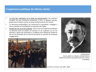 L’expérience	
  poli)que	
  (le	
  XXème	
  siècle)	
  
•  La	
   crise	
   des	
   inventaires	
   et	
   la	
   chute	
   du	
   gouvernement:	
   Les	
   premiers	
  
incidents	
   lies	
   aux	
   inventaires	
   éclairèrent	
   a	
   Paris.	
   Le	
   général	
   Lyautey,	
  
gouverneur	
  du	
  Maroc,	
  pensa	
  un	
  temps	
  de	
  démissionner	
  de	
  l’armée.	
  
•  La	
  hiérarchie	
  ecclésiasCque,	
  qui	
  recherchait	
  la	
  conciliaCon,	
  s’engagea	
  a	
  
mieux	
  contrôler	
  les	
  manifestants	
  se	
  réclamant	
  de	
  l’Eglise.	
  	
  
•  Révolte	
  de	
  l’Art	
  et	
  art	
  de	
  la	
  Révolte:	
  Tout	
  un	
  pan	
  de	
  l’expérience	
  poliCque	
  
se	
   déroulait	
   dans	
   les	
   ateliers	
   de	
   peintres	
   et	
   de	
   sculpteurs	
   ou	
   sur	
   les	
  
planches	
  a	
  dessin	
  des	
  illustrateurs.	
  La	
  défense	
  de	
  la	
  liberté	
  de	
  l’arCste	
  et	
  
de	
  son	
  art	
  parCcipait	
  de	
  la	
  prise	
  de	
  conscience	
  et	
  suscitait	
  de	
  nouveaux	
  
engagements.	
  	
  	
  
ArisDde	
  Briand	
  
Fils	
  de	
  cafeDer	
  ne	
  a	
  Nantes,	
  ArisDde	
  Briand	
  a	
  
d’abord	
  été	
  avocat	
  et	
  journaliste	
  avant	
  de	
  se	
  lancer	
  
en	
  poliDque.	
  
La	
  Greve	
  au	
  Creusot.	
  Jules	
  Adler.	
  1899.	
  
 