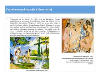 L’expérience	
  poli)que	
  (le	
  XXème	
  siècle)	
  
•  L’expression	
   de	
   la	
   liberté:	
   En	
   1907,	
   venu	
   de	
   Barcelone,	
   Picasso	
  
révoluConnait	
  la	
  concepCon	
  du	
  monde	
  tout	
  autant	
  que	
  celle	
  de	
  l’art	
  en	
  
peignant	
  les	
  Demoiselles	
  d’Avignon.	
  Il	
  n’était	
  pas	
  le	
  seul	
  pour	
  autant	
  a	
  
oser	
   la	
   révoluCon	
   cubiste.	
   George	
   Braque,	
   Robert	
   Delaunay	
   et	
   surtout	
  
Henri	
  MaCsse	
  bouleversaient	
  eux	
  aussi	
  les	
  canons	
  de	
  l’art	
  contemporain.	
  
Les	
  fronCères	
  n’existaient	
  plus	
  pour	
  ces	
  arCstes.	
  Paris	
  était	
  le	
  centre	
  de	
  
ceIe	
   révoluCon	
   picturale	
   et	
   conceptuelle.	
   EsthéCquement,	
  
poliCquement,	
  ces	
  avant-­‐gardes	
  plongeaient	
  dans	
  la	
  modernité	
  alors	
  que	
  
la	
  société,	
  la	
  poliCque,	
  y	
  accédaient	
  a	
  peine.	
  	
  
Les	
  Demoiselles	
  d’Avignon.	
  1907.	
  
Considérée	
  comme	
  l’œuvre	
  fondatrice	
  du	
  cubisme,	
  
les	
  Demoiselles	
  d’Avignon	
  a	
  été	
  créé	
  a	
  
Montmartre,	
  au	
  Bateau	
  Lavoir,	
  ou	
  travaillait	
  
Picasso.	
  
Les	
  Baigneuses.	
  Paul	
  Cézanne.	
  1875.	
  
 