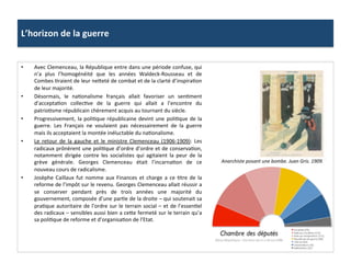 L’horizon	
  de	
  la	
  guerre	
  
•  Avec	
  Clemenceau,	
  la	
  République	
  entre	
  dans	
  une	
  période	
  confuse,	
  qui	
  
n’a	
   plus	
   l’homogénéité	
   que	
   les	
   années	
   Waldeck-­‐Rousseau	
   et	
   de	
  
Combes	
  Craient	
  de	
  leur	
  neIeté	
  de	
  combat	
  et	
  de	
  la	
  clarté	
  d’inspiraCon	
  
de	
  leur	
  majorité.	
  	
  
•  Désormais,	
   le	
   naConalisme	
   français	
   allait	
   favoriser	
   un	
   senCment	
  
d’acceptaCon	
   collecCve	
   de	
   la	
   guerre	
   qui	
   allait	
   a	
   l’encontre	
   du	
  
patrioCsme	
  républicain	
  chèrement	
  acquis	
  au	
  tournant	
  du	
  siècle.	
  	
  
•  Progressivement,	
  la	
  poliCque	
  républicaine	
  devint	
  une	
  poliCque	
  de	
  la	
  
guerre.	
   Les	
   Français	
   ne	
   voulaient	
   pas	
   nécessairement	
   de	
   la	
   guerre	
  
mais	
  ils	
  acceptaient	
  la	
  montée	
  inéluctable	
  du	
  naConalisme.	
  
•  Le	
   retour	
   de	
   la	
   gauche	
   et	
   le	
   ministre	
   Clemenceau	
   (1906-­‐1909):	
   Les	
  
radicaux	
  prônèrent	
  une	
  poliCque	
  d’ordre	
  d’ordre	
  et	
  de	
  conservaCon,	
  
notamment	
   dirigée	
   contre	
   les	
   socialistes	
   qui	
   agitaient	
   la	
   peur	
   de	
   la	
  
grève	
   générale.	
   Georges	
   Clemenceau	
   était	
   l’incarnaCon	
   de	
   ce	
  
nouveau	
  cours	
  de	
  radicalisme.	
  
•  Josèphe	
   Caillaux	
   fut	
   nomme	
   aux	
   Finances	
   et	
   charge	
   a	
   ce	
   Ctre	
   de	
   la	
  
reforme	
  de	
  l’impôt	
  sur	
  le	
  revenu.	
  Georges	
  Clemenceau	
  allait	
  réussir	
  a	
  
se	
   conserver	
   pendant	
   près	
   de	
   trois	
   années	
   une	
   majorité	
   du	
  
gouvernement,	
  composée	
  d’une	
  parCe	
  de	
  la	
  droite	
  –	
  qui	
  soutenait	
  sa	
  
praCque	
  autoritaire	
  de	
  l’ordre	
  sur	
  le	
  terrain	
  social	
  –	
  et	
  de	
  l’essenCel	
  
des	
  radicaux	
  –	
  sensibles	
  aussi	
  bien	
  a	
  ceIe	
  fermeté	
  sur	
  le	
  terrain	
  qu’a	
  
sa	
  poliCque	
  de	
  reforme	
  et	
  d’organisaCon	
  de	
  l’Etat.	
  	
  
Anarchiste	
  posant	
  une	
  bombe.	
  Juan	
  Gris.	
  1909.	
  	
  
 