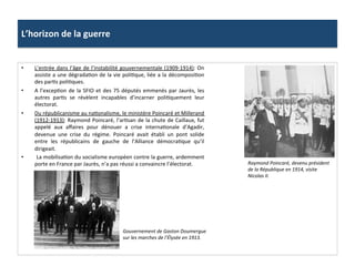 L’horizon	
  de	
  la	
  guerre	
  
•  L’entrée	
  dans	
  l’âge	
  de	
  l’instabilité	
  gouvernementale	
  (1909-­‐1914):	
  On	
  
assiste	
  a	
  une	
  dégradaCon	
  de	
  la	
  vie	
  poliCque,	
  liée	
  a	
  la	
  décomposiCon	
  
des	
  parCs	
  poliCques.	
  
•  A	
  l’excepCon	
  de	
  la	
  SFIO	
  et	
  des	
  75	
  députés	
  emmenés	
  par	
  Jaurès,	
  les	
  
autres	
   parCs	
   se	
   révèlent	
   incapables	
   d’incarner	
   poliCquement	
   leur	
  
électorat.	
  	
  
•  Du	
  républicanisme	
  au	
  naConalisme,	
  le	
  ministère	
  Poincaré	
  et	
  Millerand	
  
(1912-­‐1913):	
  Raymond	
  Poincaré,	
  l’arCsan	
  de	
  la	
  chute	
  de	
  Caillaux,	
  fut	
  
appelé	
   aux	
   aﬀaires	
   pour	
   dénouer	
   a	
   crise	
   internaConale	
   d’Agadir,	
  
devenue	
   une	
   crise	
   du	
   régime.	
   Poincaré	
   avait	
   établi	
   un	
   pont	
   solide	
  
entre	
   les	
   républicains	
   de	
   gauche	
   de	
   l’Alliance	
   démocraCque	
   qu’il	
  
dirigeait.	
  
•  	
  La	
  mobilisaCon	
  du	
  socialisme	
  européen	
  contre	
  la	
  guerre,	
  ardemment	
  
porte	
  en	
  France	
  par	
  Jaurès,	
  n’a	
  pas	
  réussi	
  a	
  convaincre	
  l’électorat.	
  	
   Raymond	
  Poincaré,	
  devenu	
  président	
  
de	
  la	
  République	
  en	
  1914,	
  visite	
  
Nicolas	
  II.	
  	
  
Gouvernement	
  de	
  Gaston	
  Doumergue	
  
sur	
  les	
  marches	
  de	
  l’Élysée	
  en	
  1913.	
  
 