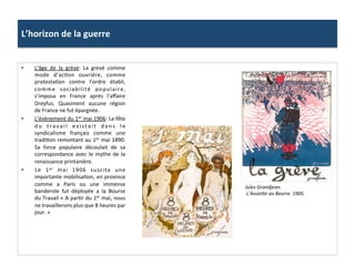 L’horizon	
  de	
  la	
  guerre	
  
•  L’âge	
   de	
   la	
   grève:	
   La	
   grevé	
   comme	
  
mode	
   d’acCon	
   ouvrière,	
   comme	
  
protestaCon	
   contre	
   l’ordre	
   établi,	
  
comme	
   sociabilité	
   populaire,	
  
s’imposa	
   en	
   France	
   après	
   l’aﬀaire	
  
Dreyfus.	
   Quasiment	
   aucune	
   région	
  
de	
  France	
  ne	
  fut	
  épargnée.	
  	
  
•  L’évènement	
  du	
  1er	
  mai	
  1906:	
  La	
  fête	
  
du	
   travail	
   existait	
   dans	
   le	
  
syndicalisme	
   français	
   comme	
   une	
  
tradiCon	
  remontant	
  au	
  1er	
  mai	
  1890.	
  
Sa	
   force	
   populaire	
   découlait	
   de	
   sa	
  
correspondance	
  avec	
  le	
  mythe	
  de	
  la	
  
renaissance	
  printanière.	
  	
  
•  Le	
   1er	
   mai	
   1906	
   suscita	
   une	
  
importante	
  mobilisaCon,	
  en	
  province	
  
comme	
   a	
   Paris	
   ou	
   une	
   immense	
  
banderole	
   fut	
   déployée	
   a	
   la	
   Bourse	
  
du	
  Travail	
  «	
  A	
  parCr	
  du	
  1er	
  mai,	
  nous	
  
ne	
  travaillerons	
  plus	
  que	
  8	
  heures	
  par	
  
jour.	
  »	
  
Jules	
  Grandjean.	
  
	
  L’AssieOe	
  au	
  Beurre.	
  1905.	
  
 
