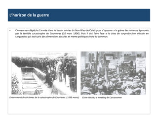 L’horizon	
  de	
  la	
  guerre	
  
•  Clemenceau	
  dépêcha	
  l’armée	
  dans	
  le	
  bassin	
  minier	
  du	
  Nord-­‐Pas-­‐de-­‐Calais	
  pour	
  s’opposer	
  a	
  la	
  grève	
  des	
  mineurs	
  éprouvés	
  
par	
   la	
   terrible	
   catastrophe	
   de	
   Courrieres	
   (10	
   mars	
   1906).	
   Puis	
   il	
   dut	
   faire	
   face	
   a	
   la	
   crise	
   de	
   surproducCon	
   viCcole	
   en	
  
Languedoc	
  qui	
  avait	
  pris	
  des	
  dimensions	
  sociales	
  et	
  meme	
  poliCques	
  hors	
  du	
  commun.	
  	
  
Crise	
  viDcole,	
  le	
  meeDng	
  de	
  Carcassonne	
  Enterrement	
  des	
  vicDmes	
  de	
  la	
  catastrophe	
  de	
  Courrieres.	
  (1099	
  morts)	
  
 