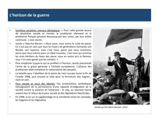 L’horizon	
  de	
  la	
  guerre	
  
•  Synthèse	
  socialiste,	
  menace	
  idéologique:	
  «	
  Pour	
  ceIe	
  grande	
  œuvre	
  
de	
   révoluCon	
   sociale	
   et	
   morale,	
   le	
   prolétariat	
   allemand	
   et	
   le	
  
prolétariat	
  français	
  peuvent	
  beaucoup	
  par	
  leur	
  union,	
  par	
  leur	
  acCon	
  
commune.	
  »	
  Jean	
  Jaurès.	
  
•  Jaurès	
  a	
  Maurice	
  Barres:	
  «	
  Nous	
  aussi,	
  nous	
  avons	
  le	
  culte	
  du	
  passe.	
  
Ce	
  n’est	
  pas	
  en	
  vain	
  que	
  tous	
  les	
  foyers	
  de	
  généraCons	
  humaines	
  ont	
  
ﬂambe,	
   ont	
   rayonne;	
   mais	
   c’est	
   nous,	
   parce	
   que	
   nous	
   marchons,	
  
parce	
  que	
  nous	
  luIons	
  pour	
  un	
  idéal	
  nouveau,	
  c’est	
  nous	
  qui	
  sommes	
  
les	
  vrais	
  hériCers	
  du	
  foyer	
  des	
  aïeux;	
  nous	
  en	
  avons	
  pris	
  la	
  ﬂamme,	
  
vous	
  n’en	
  avez	
  garde	
  que	
  les	
  cendres.	
  »	
  
•  Pour	
  empêcher	
  la	
  guerre	
  qui	
  se	
  proﬁlait	
  a	
  l’horizon,	
  Jaurès	
  préconisait	
  
l’arme	
   de	
   la	
   grève	
   générale	
   a	
   l’échelle	
   européenne.	
   L’alliance	
   des	
  
prolétariats	
  allait	
  remplacer	
  le	
  naConalisme	
  des	
  peuples.	
  	
  
•  La	
  bataille	
  pour	
  l’aboliCon	
  de	
  la	
  peine	
  de	
  mort	
  occupa	
  toute	
  la	
  ﬁn	
  de	
  
l’année	
   1908,	
   puis	
   ensuite	
   la	
   luIe	
   pour	
   la	
   fermeture	
   des	
   bagnes…	
  
mais	
  en	
  vain.	
  	
  
•  Peur	
   sociale	
   et	
   recul	
   des	
   libertés:	
   Ces	
   protestaCons	
   symboliques	
  
témoignaient	
   de	
   la	
   permanence	
   d’une	
   capacité	
   d’indignaCon	
   de	
   la	
  
société	
  contre	
  la	
  violence	
  et	
  l’arbitraire…	
  Et	
  cela,	
  au	
  moment	
  meme	
  
avaient	
  lieu	
  le	
  retour	
  de	
  la	
  peur	
  sociale	
  et	
  des	
  législaCons	
  liberCcides.	
  	
  
•  En	
  1908,	
  la	
  loi	
  sur	
  le	
  vagabondage	
  et	
  la	
  mendicité	
  inclut	
  les	
  nomades,	
  
les	
  tsiganes	
  et	
  les	
  sCgmaCsa.	
  	
  
Jaurès	
  au	
  Pré	
  Saint-­‐Gervais.	
  1913.	
  	
  
 