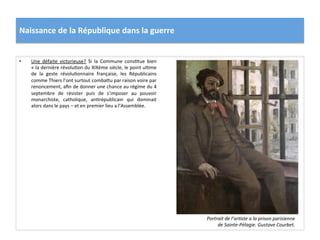 Naissance	
  de	
  la	
  République	
  dans	
  la	
  guerre	
  
•  Une	
   défaite	
   victorieuse?	
   Si	
   la	
   Commune	
   consCtue	
   bien	
  
«	
  la	
  dernière	
  révoluCon	
  du	
  XIXème	
  siècle,	
  le	
  point	
  ulCme	
  
de	
   la	
   geste	
   révoluConnaire	
   française,	
   les	
   Républicains	
  
comme	
  Thiers	
  l’ont	
  surtout	
  combaIu	
  par	
  raison	
  voire	
  par	
  
renoncement,	
  aﬁn	
  de	
  donner	
  une	
  chance	
  au	
  régime	
  du	
  4	
  
septembre	
   de	
   résister	
   puis	
   de	
   s’imposer	
   au	
   pouvoir	
  
monarchiste,	
   catholique,	
   anCrépublicain	
   qui	
   dominait	
  
alors	
  dans	
  le	
  pays	
  –	
  et	
  en	
  premier	
  lieu	
  a	
  l’Assemblée.	
  	
  
Portrait	
  de	
  l’arDste	
  a	
  la	
  prison	
  parisienne	
  
de	
  Sainte-­‐Pélagie.	
  Gustave	
  Courbet.	
  
 