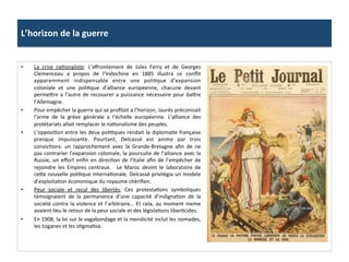 L’horizon	
  de	
  la	
  guerre	
  
•  La	
   crise	
   naConaliste:	
   L’aﬀrontement	
   de	
   Jules	
   Ferry	
   et	
   de	
   Georges	
  
Clemenceau	
   a	
   propos	
   de	
   l’Indochine	
   en	
   1885	
   illustra	
   ce	
   conﬂit	
  
apparemment	
   indispensable	
   entre	
   une	
   poliCque	
   d’expansion	
  
coloniale	
   et	
   une	
   poliCque	
   d’alliance	
   européenne,	
   chacune	
   devant	
  
permeIre	
  a	
  l’autre	
  de	
  recouvrer	
  a	
  puissance	
  nécessaire	
  pour	
  baIre	
  
l’Allemagne.	
  	
  
•  Pour	
  empêcher	
  la	
  guerre	
  qui	
  se	
  proﬁlait	
  a	
  l’horizon,	
  Jaurès	
  préconisait	
  
l’arme	
   de	
   la	
   grève	
   générale	
   a	
   l’échelle	
   européenne.	
   L’alliance	
   des	
  
prolétariats	
  allait	
  remplacer	
  le	
  naConalisme	
  des	
  peuples.	
  	
  
•  L’opposiCon	
  entre	
  les	
  deux	
  poliCques	
  rendait	
  la	
  diplomaCe	
  française	
  
presque	
   impuissante.	
   Pourtant,	
   Delcassé	
   est	
   anime	
   par	
   trois	
  
convicCons:	
   un	
   rapprochement	
   avec	
   la	
   Grande-­‐Bretagne	
   aﬁn	
   de	
   ne	
  
pas	
  contrarier	
  l’expansion	
  coloniale,	
  la	
  poursuite	
  de	
  l’alliance	
  avec	
  la	
  
Russie,	
  un	
  eﬀort	
  enﬁn	
  en	
  direcCon	
  de	
  l’Italie	
  aﬁn	
  de	
  l’empêcher	
  de	
  
rejoindre	
   les	
   Empires	
   centraux.	
   	
   Le	
   Maroc	
   devint	
   le	
   laboratoire	
   de	
  
ceIe	
  nouvelle	
  poliCque	
  internaConale.	
  Delcassé	
  privilégia	
  un	
  modele	
  
d’exploitaCon	
  économique	
  du	
  royaume	
  chériﬁen.	
  	
  
•  Peur	
   sociale	
   et	
   recul	
   des	
   libertés:	
   Ces	
   protestaCons	
   symboliques	
  
témoignaient	
   de	
   la	
   permanence	
   d’une	
   capacité	
   d’indignaCon	
   de	
   la	
  
société	
  contre	
  la	
  violence	
  et	
  l’arbitraire…	
  Et	
  cela,	
  au	
  moment	
  meme	
  
avaient	
  lieu	
  le	
  retour	
  de	
  la	
  peur	
  sociale	
  et	
  des	
  législaCons	
  liberCcides.	
  	
  
•  En	
  1908,	
  la	
  loi	
  sur	
  le	
  vagabondage	
  et	
  la	
  mendicité	
  inclut	
  les	
  nomades,	
  
les	
  tsiganes	
  et	
  les	
  sCgmaCsa.	
  	
  
 
