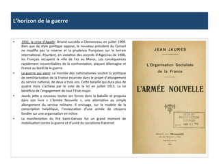L’horizon	
  de	
  la	
  guerre	
  
•  1911,	
  la	
  crise	
  d’Agadir:	
  Briand	
  succéda	
  a	
  Clemenceau	
  en	
  juillet	
  1909.	
  
Bien	
  que	
  de	
  style	
  poliCque	
  oppose,	
  le	
  nouveau	
  président	
  du	
  Conseil	
  
ne	
   modiﬁa	
   pas	
   la	
   réserve	
   et	
   la	
   prudence	
   françaises	
   sur	
   le	
   terrain	
  
internaConal.	
  Pourtant,	
  en	
  violaCon	
  des	
  accords	
  d’Algesiras	
  de	
  1906,	
  
les	
   Français	
   occupent	
   la	
   ville	
   de	
   Fez	
   au	
   Maroc.	
   Les	
   conséquences	
  
rapidement	
  incontrôlables	
  de	
  la	
  confrontaCon,	
  plaçant	
  Allemagne	
  et	
  
France	
  au	
  bord	
  de	
  la	
  guerre.	
  	
  
•  La	
  guerre	
  qui	
  vient:	
  La	
  montée	
  des	
  naConalismes	
  souCnt	
  la	
  poliCque	
  
de	
  remilitarisaCon	
  de	
  la	
  France	
  incarnée	
  dans	
  le	
  projet	
  d’allongement	
  
du	
  service	
  naConal,	
  de	
  deux	
  a	
  trois	
  ans.	
  CeIe	
  bataille	
  qui	
  dura	
  plus	
  de	
  
quatre	
   mois	
   s’acheva	
   par	
   le	
   vote	
   de	
   la	
   loi	
   en	
   juillet	
   1913.	
   La	
   loi	
  
bénéﬁcia	
  de	
  l’engagement	
  de	
  tout	
  l’Etat-­‐major.	
  	
  
•  Jaurès	
  jeIe	
  a	
  nouveau	
  toutes	
  ses	
  forces	
  dans	
  la	
  bataille	
  et	
  proposa	
  
dans	
   son	
   livre	
   «	
   L’Armée	
   Nouvelle	
   »,	
   une	
   alternaCve	
   au	
   simple	
  
allongement	
   du	
   service	
   militaire.	
   Il	
   envisage,	
   sur	
   le	
   modele	
   de	
   la	
  
conscripCon	
   helvéCque,	
   l’instauraCon	
   d’une	
   armée	
   de	
   citoyens	
  
fondée	
  sur	
  une	
  organisaCon	
  en	
  milice.	
  	
  
•  La	
   manifestaCon	
   du	
   Pré	
   Saint-­‐Gervais	
   fut	
   un	
   grand	
   moment	
   de	
  
mobilisaCon	
  contre	
  la	
  guerre	
  et	
  d’unité	
  du	
  socialisme	
  fraternel.	
  	
  
 
