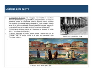 L’horizon	
  de	
  la	
  guerre	
  
•  La	
   dispariCon	
   de	
   Jaurès:	
   La	
   principale	
   personnalité	
   du	
   socialisme	
  
français	
  et	
  internaConal,	
  age	
  de	
  54	
  ans,	
  emportait	
  dans	
  sa	
  mort	
  une	
  
parCe	
   de	
   l’espoir	
   de	
   l’humanité.	
   Poincaré	
   entrevit	
   dans	
   la	
   situaCon	
  
une	
  occasion	
  de	
  ramener	
  les	
  socialistes	
  et	
  la	
  classe	
  ouvrière	
  dans	
  le	
  
giron	
  de	
  la	
  défense	
  naConale.	
  Toute	
  la	
  social-­‐démocraCe	
  allemande	
  
ne	
  venait-­‐elle	
  pas	
  de	
  se	
  ranger	
  derrière	
  l’empereur	
  Guillaume	
  II?	
  
•  L’Union	
  sacrée	
  était	
  en	
  marche,	
  et	
  l’assassinat	
  de	
  Jaurès	
  le	
  31	
  juillet	
  
1914	
  y	
  contribuait	
  décisivement.	
  	
  
•  La	
   guerre	
   inévitable:	
   «	
   Chaque	
   peuple	
   paraît,	
   a	
   travers	
   les	
   rues	
   de	
  
l’Europe,	
   avec	
   sa	
   peCte	
   torche	
   a	
   la	
   main,	
   et	
   maintenait	
   voilà	
  
l’incendie.	
  »	
  Jaurès.	
  	
  
Les	
  Rêveurs.	
  Henri	
  MarDn.	
  1903-­‐1906.	
  	
  
Départ	
  pour	
  le	
  front.	
  Paris.	
  1914.	
  	
  	
  
 