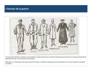 L’horizon	
  de	
  la	
  guerre	
  
Le	
  4	
  aout	
  1914,	
  députés	
  et	
  sénateurs	
  se	
  rassemblent	
  au	
  palais	
  Bourbon	
  pour	
  entendre	
  le	
  chef	
  du	
  gouvernement	
  lire	
  le	
  message	
  présidenDel	
  de	
  
Raymond	
  Poincaré.	
  L’Union	
  Sacrée	
  y	
  est	
  proclamée.	
  	
  
	
  
Marc	
  Bloch:	
  «	
  Il	
  n’est	
  pas	
  de	
  salut	
  sans	
  une	
  part	
  de	
  sacriﬁce;	
  ni	
  de	
  liberté	
  naDonale	
  qui	
  puisse	
  être	
  pleine	
  si	
  on	
  n’a	
  pas	
  travaille	
  a	
  la	
  conquérir	
  
soi-­‐même	
  »	
  
 
