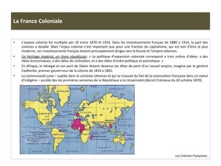 La	
  France	
  Coloniale	
  
•  L’espace	
  colonial	
  fut	
  mulCplie	
  par	
  10	
  entre	
  1870	
  et	
  1914.	
  Dans	
  les	
  invesCssements	
  français	
  de	
  1880	
  a	
  1914,	
  la	
  part	
  des	
  
colonies	
  a	
  double.	
  Mais	
  l’enjeu	
  colonial	
  n’est	
  important	
  que	
  pour	
  une	
  fracCon	
  du	
  capitalisme,	
  qui	
  est	
  loin	
  d’être	
  la	
  plus	
  
moderne.	
  Les	
  invesCssements	
  français	
  étaient	
  principalement	
  diriges	
  vers	
  la	
  Russie	
  et	
  l’empire	
  oIoman.	
  	
  
•  Un	
  héritage	
  impérial,	
  un	
  choix	
  républicain:	
  «	
  La	
  poliCque	
  d’expansion	
  coloniale	
  correspond	
  a	
  trois	
  ordres	
  d’idées:	
  a	
  des	
  
idées	
  économiques,	
  a	
  des	
  idées	
  de	
  civilisaCon,	
  et	
  a	
  des	
  idées	
  d’ordre	
  poliCque	
  et	
  patrioCque.	
  »	
  
•  En	
  Afrique,	
  le	
  Sénégal	
  et	
  son	
  port	
  de	
  Dakar	
  étaient	
  devenus	
  les	
  têtes	
  de	
  pont	
  d’un	
  nouvel	
  empire,	
  imagine	
  par	
  le	
  général	
  
Faidherbe,	
  premier	
  gouverneur	
  de	
  la	
  colonie	
  de	
  1854	
  a	
  1865.	
  	
  
•  La	
  communauté	
  juive	
  –	
  sujeIe	
  dans	
  le	
  contexte	
  oIoman	
  et	
  qui	
  se	
  trouvait	
  du	
  fait	
  de	
  la	
  colonisaCon	
  française	
  dans	
  un	
  statut	
  
d’indigène	
  –	
  accéda	
  des	
  les	
  premières	
  semaines	
  de	
  la	
  République	
  a	
  la	
  citoyenneté	
  (décret	
  Crémieux	
  du	
  24	
  octobre	
  1870).	
  	
  
Les	
  Colonies	
  Françaises.	
  	
  
 
