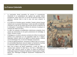 La	
  France	
  Coloniale	
  
•  La	
   colonisaCon	
   devait	
   permeIre	
   de	
   conjurer	
   la	
   surproducCon	
  
industrielle	
   et	
   la	
   surabondance	
   des	
   capitaux	
   des	
   grandes	
   naCons	
  
européennes.	
  Selon	
  Jules	
  Ferry,	
  le	
  surcroit	
  de	
  puissance	
  obtenu	
  dans	
  
l’aventure	
   coloniale	
   était	
   la	
   voie	
   la	
   plus	
   sure	
   pour	
   préparer	
   la	
  
Revanche.	
  	
  
•  A	
  la	
  veille	
  de	
  la	
  Première	
  guerre	
  mondiale,	
  l’empire	
  colonial	
  français	
  
rivalisait	
  avec	
  la	
  puissance	
  britannique.	
  Il	
  avait	
  une	
  taille	
  considérable,	
  
s’étendant	
  sur	
  plus	
  de	
  10	
  millions	
  de	
  km2	
  (soit	
  20	
  fois	
  la	
  superﬁcie	
  de	
  
la	
   métropole).	
   Il	
   rassemblait	
   55	
   millions	
   de	
   colonises	
   et	
   quelques	
   en	
  
centaines	
  de	
  milliers	
  de	
  colons.	
  	
  
•  En	
  1891,	
  fut	
  insCtuée	
  la	
  ConfédéraCon	
  indochinoise	
  composée	
  d’une	
  
colonie	
   (la	
   Cochinchine)	
   et	
   de	
   quatre	
   protectorats	
   (le	
   Cambodge,	
   le	
  
Tonkin,	
  l’Annam,	
  le	
  Laos).	
  
•  A	
  Madagascar,	
  on	
  esCme	
  a	
  plusieurs	
  centaines	
  de	
  milliers	
  le	
  nombre	
  de	
  
vicCmes	
   de	
   la	
   répression	
   sur	
   une	
   populaCon	
   totale	
   de	
   3	
   millions.	
  
Cependant,	
   Gallieni,	
   aide	
   de	
   son	
   adjoint	
   le	
   colonel	
   Lyautey,	
   s’eﬀorça	
  
aussi	
  de	
  développer	
  l’ile,	
  en	
  vertu	
  de	
  l’idéologie	
  conquérante.	
  
•  L’armée	
  du	
  général	
  Kitchener,	
  remontant	
  la	
  vallée	
  du	
  Nil,	
  et	
  la	
  mission	
  
du	
  commandant	
  Marchand,	
  venue	
  du	
  Gabon,	
  se	
  heurtèrent	
  a	
  Fachoda	
  
en	
  septembre	
  1898.	
  le	
  risque	
  de	
  guerre	
  s’ampliﬁa	
  brutalement.	
  
•  Mais	
   c’est	
   le	
   Maroc	
   qui	
   devint	
   rapidement,	
   a	
   parCr	
   de	
   1900,	
   un	
  
nouveau	
   front	
   colonial.	
   Et	
   ceIe	
   fois-­‐ci,	
   c’est	
   face	
   a	
   l’Allemagne.	
   En	
  
janvier	
   1905,	
   Delcassé	
   soumit	
   au	
   Sultan	
   un	
   projet	
   de	
   protectorat.	
  
L’Allemagne	
  riposta	
  et	
  l’empereur	
  Guillaume	
  II,	
  faisant	
  escale	
  a	
  Tanger,	
  
déclara	
   que	
   l’Allemagne	
   protègerait	
   absolument	
   l’indépendance	
   du	
  
royaume.	
  	
  
Le	
  drapeau	
  français	
  a	
  Tombouctou.	
  1894.	
  	
  	
  
 