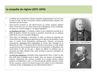 La	
  conquête	
  du	
  régime	
  (1871-­‐1876)	
  
•  La	
  bataille	
  que	
  les	
  républicains	
  allaient	
  remporter	
  progressivement,	
  par	
  les	
  urnes	
  
et	
   dans	
   le	
   pays,	
   fut	
   bien	
   la	
   première	
   victoire	
   anCaristocraCque	
   acquises	
   sans	
  
révoluCons	
  par	
  les	
  Français.	
  
•  Deux	
   hommes	
   jouèrent	
   un	
   rôle	
   décisif	
   durant	
   ces	
   années	
   capitales,	
   Adolphe	
  
Thiers,	
  d’une	
  part,	
  avec	
  son	
  choix	
  raisonne	
  de	
  la	
  République,	
  et	
  Léon	
  GambeIa,	
  
de	
  l’autre,	
  le	
  «	
  commis	
  voyageur	
  »	
  du	
  régime	
  républicain.	
  	
  
•  La	
  république	
  de	
  Thiers:	
  Il	
  s’employa	
  a	
  payer	
  le	
  plus	
  rapidement	
  possible	
  de	
  la	
  
deIe	
   de	
   guerre.	
   L’armée	
   fut	
   ensuite	
   la	
   première	
   concernée	
   par	
   sa	
   poliCque	
  
volontariste,	
  avec	
  la	
  conscripCon	
  obligatoire.	
  	
  
•  Thiers	
   dans	
   son	
   Message	
   a	
   l’Assemble,	
   en	
   1872,	
   se	
   devait	
   de	
   répondre	
   aux	
  
monarchistes	
  qu’aux	
  républicains	
  galvanises	
  par	
  les	
  discours	
  de	
  GambeIa.	
  Il	
  traça	
  
alors	
   le	
   projet	
   d’une	
   République	
   poliCquement	
   libérale,	
   socialement	
  
conservatrice,	
   idéologiquement	
   pragmaCque	
   et	
   ancrée	
   dans	
   l’héritage	
   de	
   la	
  
RévoluCon	
  de	
  1789:	
  «	
  Tout	
  gouvernement	
  doit	
  être	
  conservateur,	
  et	
  nulle	
  société	
  
ne	
  pourrait	
  vivre	
  sous	
  un	
  gouvernement	
  qui	
  ne	
  le	
  serait	
  point.	
  La	
  République	
  sera	
  
conservatrice	
   ou	
   elle	
   ne	
   sera	
   pas.	
   »	
   Depuis	
   ses	
   débuts	
   en	
   poliCque	
   sous	
   la	
  
monarchie	
  de	
  Juillet,	
  Adolphe	
  Thiers	
  avait	
  accompli	
  un	
  parcours	
  exemplaire	
  de	
  
libéral	
  a	
  la	
  française.	
  »	
  
•  Le	
  réveil	
  des	
  républicains:	
  GambeIa	
  s’était	
  rapproché	
  de	
  Thiers.	
  Il	
  était	
  l’un	
  des	
  
plus	
   acCfs	
   dans	
   la	
   bataille	
   contre	
   la	
   droite.	
   Dans	
   son	
   discours	
   de	
   Grenoble,	
   il	
  
annonce	
   l’avènement	
   des	
   couches	
   nouvelles	
   et	
   le	
   souCen	
   qu’elles	
   allaient	
  
apporter	
  a	
  la	
  République	
  a	
  venir:	
  «	
  En	
  face	
  des	
  grands	
  notables	
  toujours	
  si	
  imbus	
  
de	
  leur	
  naissance,	
  comme	
  s’ils	
  étaient	
  toujours	
  des	
  nobles	
  et	
  que	
  la	
  RévoluCon	
  
n’avait	
  pas	
  eu	
  lieu,	
  la	
  République	
  est	
  une	
  méritocraCe	
  de	
  talents.	
  »	
  
	
  
Adolphe	
  Thiers	
  +	
  Léon	
  GambeOa	
  
 