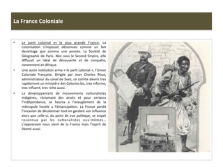 La	
  France	
  Coloniale	
  
•  Le	
   parC	
   colonial	
   et	
   la	
   plus	
   grande	
   France:	
   La	
  
colonisaCon	
   s’imposait	
   désormais	
   comme	
   un	
   fait	
  
davantage	
   que	
   comme	
   une	
   pensée.	
   La	
   Société	
   de	
  
Géographie	
  de	
  Paris.	
  Née	
  sous	
  le	
  Second	
  Empire,	
  elle	
  
diﬀusait	
   un	
   idéal	
   de	
   découverte	
   et	
   de	
   conquête,	
  
notamment	
  en	
  Afrique.	
  
•  Une	
  autre	
  insCtuCon	
  arma	
  «	
  le	
  parC	
  colonial	
  »,	
  l’Union	
  
Coloniale	
   française.	
   Dirigée	
   par	
   Jean	
   Charles	
   Roux,	
  
administrateur	
  du	
  canal	
  de	
  Suez,	
  ce	
  comite	
  devint	
  tres	
  
rapidement	
  un	
  ministère	
  des	
  Colonies	
  bis,	
  tres	
  informe,	
  
tres	
  inﬂuent,	
  tres	
  riche	
  aussi.	
  	
  	
  
•  Le	
   développement	
   de	
   mouvements	
   naConalistes	
  
indigènes,	
   réclamant	
   des	
   droits	
   et	
   pour	
   certains	
  
l’indépendance,	
   se	
   heurta	
   a	
   l’aveuglement	
   de	
   la	
  
métropole	
   hosCle	
   a	
   l’émancipaCon.	
   La	
   France	
   perdit	
  
l’occasion	
  de	
  décoloniser	
  tout	
  en	
  gardant	
  son	
  inﬂuence	
  
alors	
  que	
  celle-­‐ci,	
  du	
  point	
  de	
  vue	
  poliCque,	
  se	
  voyait	
  
reconnue	
   par	
   les	
   naConalistes	
   eux-­‐mêmes…	
  
L’oppression	
   nous	
   vient	
   de	
   la	
   France	
   mais	
   l’esprit	
   de	
  
liberté	
  aussi.	
  	
  
 