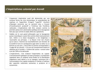 L’impérialisme	
  colonial	
  par	
  Arendt	
  
•  L’expansion	
   impérialiste	
   avait	
   été	
   déclenchée	
   par	
   une	
  
curieuse	
   forme	
   de	
   crise	
   économique,	
   la	
   surproducCon	
   de	
  
capitaux	
   et	
   l’appariCon	
   d’argent	
   “superﬂu”	
   résultant	
  
d’épargne	
   excessive	
   qui	
   ne	
   parvient	
   plus	
   a	
   trouver	
  
d’invesCssement	
   producCf	
   a	
   l’intérieur	
   des	
   fronCères	
  
naConales.	
   L’impérialisme	
   doit	
   être	
   compris	
   comme	
   la	
  
première	
  phase	
  de	
  la	
  dominaCon	
  poliCque	
  de	
  la	
  bourgeoisie	
  
bien	
  plus	
  que	
  comme	
  le	
  stade	
  ulCme	
  du	
  capitalisme.	
  
•  Hobbes	
   est	
   le	
   seul	
   grand	
   philosophe	
   que	
   la	
   bourgeoisie	
  
puisse	
  revendiquer	
  a	
  juste	
  Ctre	
  comme	
  étant	
  exclusivement	
  
sien,	
   même	
   si	
   la	
   classe	
   bourgeoise	
   a	
   mis	
   longtemps	
   à	
  
reconnaître	
   ses	
   principes.	
   «	
   La	
   Raison	
   n’est	
   rien	
   d’autre	
  
qu’un	
  Calcul.	
  L’homme	
  est	
  essenCellement	
  une	
  foncCon	
  de	
  
la	
  société	
  et	
  sera	
  en	
  conséquence	
  juge	
  selon	
  sa	
  valeur	
  ou	
  sa	
  
fortune	
  ou	
  son	
  prix	
  ;	
  c’est-­‐à-­‐dire	
  la	
  somme	
  correspondant	
  a	
  
l’usage	
  de	
  son	
  pouvoir.	
  »	
  Ce	
  prix	
  est	
  constamment	
  évalué	
  et	
  
réévalue	
  par	
  la	
  société,	
  «	
  l’esCme	
  des	
  autres	
  »	
  variant	
  selon	
  
la	
  loi	
  de	
  l’oﬀre	
  et	
  la	
  demande.	
  
•  L’impérialisme,	
   c’est	
   d'abord	
   l’exportaCon	
   du	
   capital.	
  
L’enrichissement	
  galopant	
  qu’avait	
  provoqué,	
  la	
  producCon	
  
capitaliste	
  dans	
  un	
  système	
  social	
  fonde	
  sur	
  la	
  distribuCon	
  
inégalitaire	
   avait	
   abouC	
   a	
   la	
   sur	
   épargne,	
   autrement	
   dit	
   a	
  
l’accumulaCon	
  d’un	
  capital	
  condamne	
  à	
  l’inerCe	
  à	
  l’intérieur	
  
des	
   capacités	
   naConales	
   existantes	
   à	
   produire	
   et	
   à	
  
consommer.	
  
 