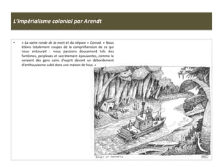 L’impérialisme	
  colonial	
  par	
  Arendt	
  
•  «	
  La	
  vaine	
  ronde	
  de	
  la	
  mort	
  et	
  du	
  négoce	
  »	
  Conrad.	
  «	
  Nous	
  
éCons	
   totalement	
   coupes	
   de	
   la	
   compréhension	
   de	
   ce	
   qui	
  
nous	
   entourait	
   :	
   nous	
   passions	
   doucement	
   tels	
   des	
  
fantômes,	
  perplexes	
  et	
  secrètement	
  épouvantes,	
  comme	
  le	
  
seraient	
   des	
   gens	
   sains	
   d’esprit	
   devant	
   un	
   débordement	
  
d’enthousiasme	
  subit	
  dans	
  une	
  maison	
  de	
  fous.	
  »	
  
 