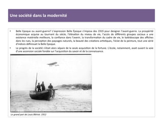 Une	
  société	
  dans	
  la	
  modernité	
  
•  Belle	
  Epoque	
  ou	
  avant-­‐guerre?	
  L’expression	
  Belle	
  Époque	
  s’imposa	
  des	
  1919	
  pour	
  designer	
  l’avant-­‐guerre.	
  La	
  prospérité	
  
économique	
   acquise	
   au	
   tournant	
   du	
   siècle,	
   l’élévaCon	
   du	
   niveau	
   de	
   vie,	
   l’accès	
   de	
   diﬀérents	
   groupes	
   sociaux	
   a	
   une	
  
existence	
  matérielle	
  meilleure,	
  la	
  conﬁance	
  dans	
  l’avenir,	
  la	
  transformaCon	
  du	
  cadre	
  de	
  vie,	
  le	
  kaléidoscope	
  des	
  aﬃches	
  
dans	
  les	
  rues,	
  la	
  percepCon	
  des	
  paysages	
  naturels,	
  la	
  beauté	
  des	
  créaCons	
  arCsCques,	
  l’éclat	
  de	
  la	
  peinture,	
  tout	
  une	
  sérié	
  
d’indices	
  déﬁnissait	
  la	
  Belle	
  Epoque.	
  	
  
•  Le	
  progrès	
  de	
  la	
  société	
  s’était	
  alors	
  sépare	
  de	
  la	
  seule	
  acquisiCon	
  de	
  la	
  fortune.	
  L’école,	
  notamment,	
  avait	
  ouvert	
  la	
  voie	
  
d’une	
  ascension	
  sociale	
  fondée	
  sur	
  l’acquisiCon	
  du	
  savoir	
  et	
  de	
  la	
  connaissance.	
  	
  
Le	
  grand	
  pari	
  de	
  Louis	
  Blériot.	
  1912	
  
 