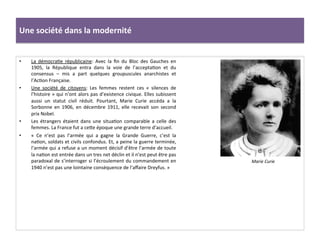 Une	
  société	
  dans	
  la	
  modernité	
  
•  La	
   démocraCe	
   républicaine:	
   Avec	
   la	
   ﬁn	
   du	
   Bloc	
   des	
   Gauches	
   en	
  
1905,	
   la	
   République	
   entra	
   dans	
   la	
   voie	
   de	
   l’acceptaCon	
   et	
   du	
  
consensus	
   –	
   mis	
   a	
   part	
   quelques	
   groupuscules	
   anarchistes	
   et	
  
l’AcCon	
  Française.	
  	
  
•  Une	
   société	
   de	
   citoyens:	
   Les	
   femmes	
   restent	
   ces	
   «	
   silences	
   de	
  
l’histoire	
  »	
  qui	
  n’ont	
  alors	
  pas	
  d’existence	
  civique.	
  Elles	
  subissent	
  
aussi	
   un	
   statut	
   civil	
   réduit.	
   Pourtant,	
   Marie	
   Curie	
   accéda	
   a	
   la	
  
Sorbonne	
   en	
   1906,	
   en	
   décembre	
   1911,	
   elle	
   recevait	
   son	
   second	
  
prix	
  Nobel.	
  	
  
•  Les	
   étrangers	
   étaient	
   dans	
   une	
   situaCon	
   comparable	
   a	
   celle	
   des	
  
femmes.	
  La	
  France	
  fut	
  a	
  ceIe	
  époque	
  une	
  grande	
  terre	
  d’accueil.	
  	
  
•  «	
   Ce	
   n’est	
   pas	
   l’armée	
   qui	
   a	
   gagne	
   la	
   Grande	
   Guerre,	
   c’est	
   la	
  
naCon,	
  soldats	
  et	
  civils	
  confondus.	
  Et,	
  a	
  peine	
  la	
  guerre	
  terminée,	
  
l’armée	
  qui	
  a	
  refuse	
  a	
  un	
  moment	
  décisif	
  d’être	
  l’armée	
  de	
  toute	
  
la	
  naCon	
  est	
  entrée	
  dans	
  un	
  tres	
  net	
  déclin	
  et	
  il	
  n’est	
  peut	
  être	
  pas	
  
paradoxal	
  de	
  s’interroger	
  si	
  l’écroulement	
  du	
  commandement	
  en	
  
1940	
  n’est	
  pas	
  une	
  lointaine	
  conséquence	
  de	
  l’aﬀaire	
  Dreyfus.	
  »	
  
Marie	
  Curie	
  
 