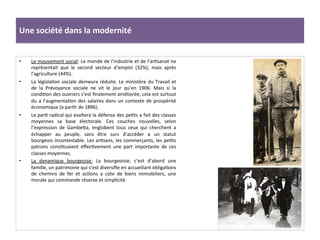 Une	
  société	
  dans	
  la	
  modernité	
  
•  Le	
  mouvement	
  social:	
  Le	
  monde	
  de	
  l’industrie	
  et	
  de	
  l’arCsanat	
  ne	
  
représentait	
   que	
   le	
   second	
   secteur	
   d’emploi	
   (32%),	
   mais	
   après	
  
l’agriculture	
  (44%).	
  	
  
•  La	
  législaCon	
  sociale	
  demeura	
  réduite.	
  Le	
  ministère	
  du	
  Travail	
  et	
  
de	
   la	
   Prévoyance	
   sociale	
   ne	
   vit	
   le	
   jour	
   qu’en	
   1906.	
   Mais	
   si	
   la	
  
condiCon	
  des	
  ouvriers	
  s’est	
  ﬁnalement	
  améliorée,	
  cela	
  est	
  surtout	
  
du	
  a	
  l’augmentaCon	
  des	
  salaires	
  dans	
  un	
  contexte	
  de	
  prospérité	
  
économique	
  (a	
  parCr	
  de	
  1896).	
  	
  
•  Le	
  parC	
  radical	
  qui	
  exaltera	
  la	
  défense	
  des	
  peCts	
  a	
  fait	
  des	
  classes	
  
moyennes	
   sa	
   base	
   électorale.	
   Ces	
   couches	
   nouvelles,	
   selon	
  
l’expression	
   de	
   GambeIa,	
   englobent	
   tous	
   ceux	
   qui	
   cherchent	
   a	
  
échapper	
   au	
   peuple,	
   sans	
   être	
   surs	
   d’accéder	
   a	
   un	
   statut	
  
bourgeois	
  incontestable.	
  Les	
  arCsans,	
  les	
  commerçants,	
  les	
  peCts	
  
patrons	
   consCtuaient	
   eﬀecCvement	
   une	
   part	
   importante	
   de	
   ces	
  
classes	
  moyennes.	
  	
  
•  La	
   dynamique	
   bourgeoise:	
   La	
   bourgeoisie,	
   c’est	
   d’abord	
   une	
  
famille,	
  un	
  patrimoine	
  qui	
  s’est	
  diversiﬁe	
  en	
  accueillant	
  obligaCons	
  
de	
   chemins	
   de	
   fer	
   et	
   acCons	
   a	
   cote	
   de	
   biens	
   immobiliers,	
   une	
  
morale	
  qui	
  commande	
  réserve	
  et	
  simplicité.	
  	
  
 