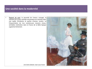 Une	
  société	
  dans	
  la	
  modernité	
  
•  Rapport	
   de	
   sexe:	
   la	
   pauvreté	
   de	
   l’amour	
   conjugal,	
   la	
  
solitude	
  de	
  la	
  chair	
  maritale	
  entrainaient	
  les	
  hommes	
  dans	
  
une	
   quête	
   d’éroCsme	
   et	
   parfois	
   d’amour	
   sincère.	
   La	
  
fréquentaCon	
   de	
   tres	
   nombreuses	
   maisons	
   closes,	
  
véritables	
   insCtuCons	
   dans	
   la	
   France	
   de	
   la	
   Belle	
   Epoque	
  
augmenta	
  fortement.	
  	
  
	
  
Une	
  Scène	
  Galante.	
  Jean-­‐Louis	
  Forain	
  
 