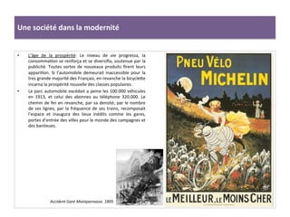 Une	
  société	
  dans	
  la	
  modernité	
  
•  L’âge	
   de	
   la	
   prospérité:	
   Le	
   niveau	
   de	
   vie	
   progressa,	
   la	
  
consommaCon	
  se	
  renforça	
  et	
  se	
  diversiﬁa,	
  soutenue	
  par	
  la	
  
publicité.	
  Toutes	
  sortes	
  de	
  nouveaux	
  produits	
  ﬁrent	
  leurs	
  
appariCon.	
  Si	
  l’automobile	
  demeurait	
  inaccessible	
  pour	
  la	
  
tres	
  grande	
  majorité	
  des	
  Français,	
  en	
  revanche	
  la	
  bicycleIe	
  
incarna	
  la	
  prospérité	
  nouvelle	
  des	
  classes	
  populaires.	
  	
  
•  Le	
  parc	
  automobile	
  excédait	
  a	
  peine	
  les	
  100.000	
  véhicules	
  
en	
   1913,	
   et	
   celui	
   des	
   abonnes	
   au	
   téléphone	
   320.000.	
   Le	
  
chemin	
  de	
  fer	
  en	
  revanche,	
  par	
  sa	
  densité,	
  par	
  le	
  nombre	
  
de	
  ses	
  lignes,	
  par	
  la	
  fréquence	
  de	
  ses	
  trains,	
  recomposait	
  
l’espace	
   et	
   inaugura	
   des	
   lieux	
   inédits	
   comme	
   les	
   gares,	
  
portes	
  d’entrée	
  des	
  villes	
  pour	
  le	
  monde	
  des	
  campagnes	
  et	
  
des	
  banlieues.	
  	
  
	
  
Accident	
  Gare	
  Montparnasse.	
  1895	
  
 