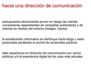 hacia una dirección de comunicación presupuestos decrecientes ponen en riesgo las marcas universitarias dependientes de campañas publicitarias y de noticias en medios del entorno (imagen, marca) la actualización informativa se distribuye hacia blogs y webs personales perdiendo el control de contenidos públicos falta experiencia en dirección de comunicación con varios públicos y/o la experiencia digital de los usos más actuales 