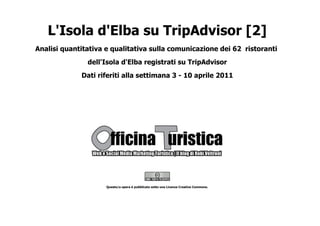 L'Isola d'Elba su TripAdvisor [2]
Analisi quantitativa e qualitativa sulla comunicazione dei 62 ristoranti
               dell'Isola d'Elba registrati su TripAdvisor
             Dati riferiti alla settimana 3 - 10 aprile 2011




                     Questo/a opera è pubblicato sotto una Licenza Creative Commons.
 