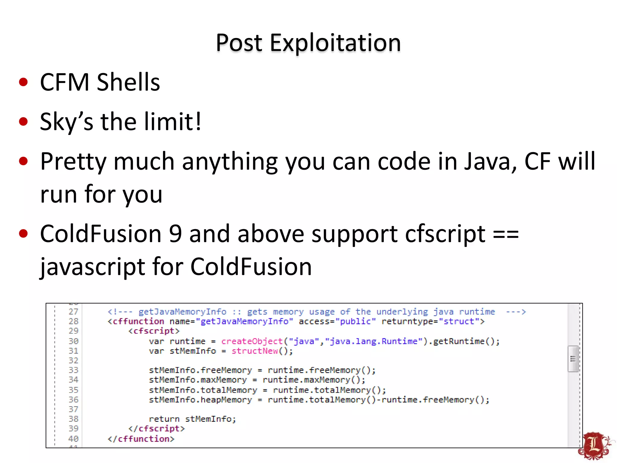 Post Exploitation
• CFM Shells
• Sky’s the limit!
• Pretty much anything you can code in Java, CF will
  run for you
• ColdFusion 9 and above support cfscript ==
  javascript for ColdFusion
 