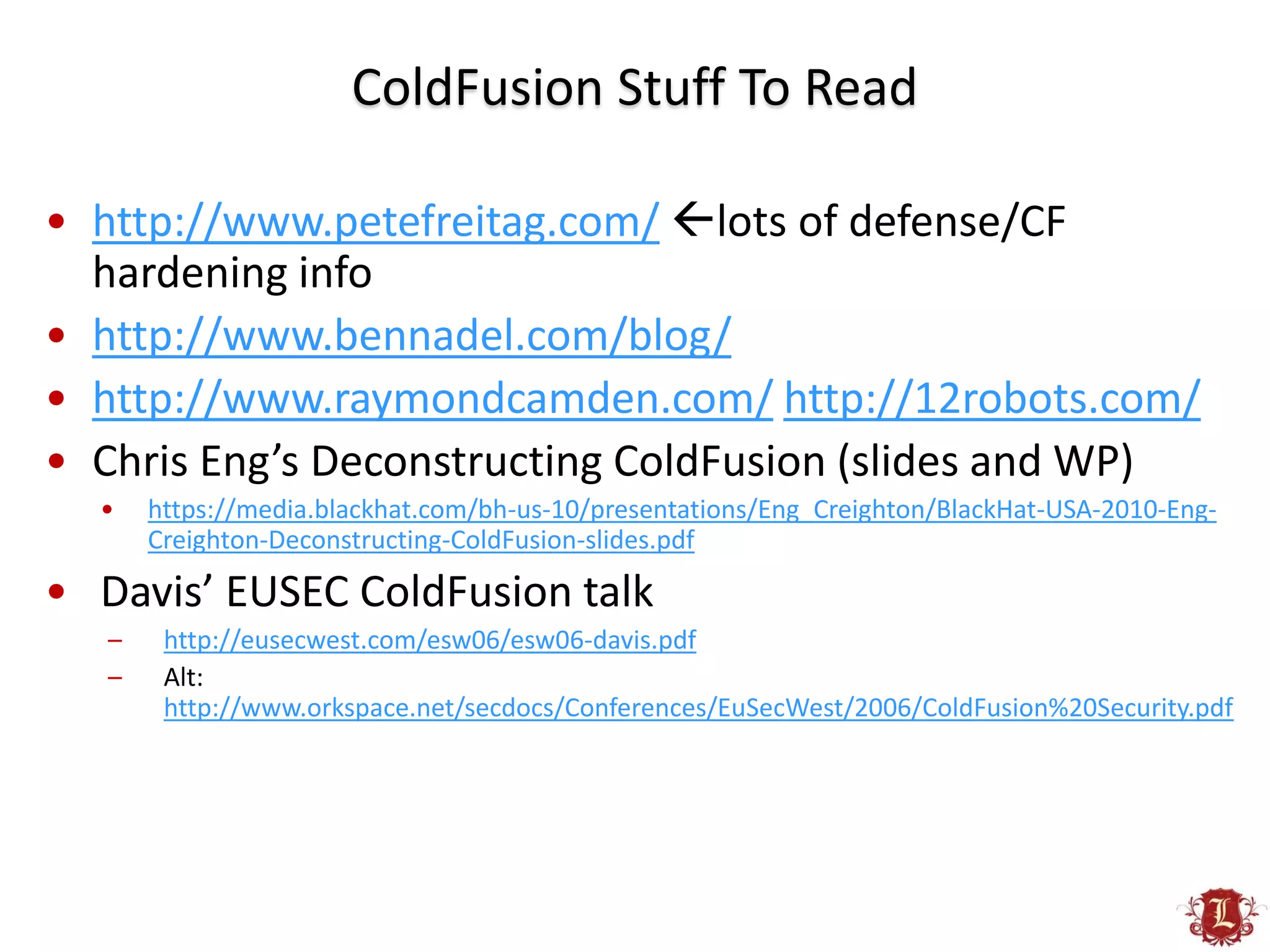 ColdFusion Stuff To Read

• http://www.petefreitag.com/ lots of defense/CF
  hardening info
• http://www.bennadel.com/blog/
• http://www.raymondcamden.com/ http://12robots.com/
• Chris Eng’s Deconstructing ColdFusion (slides and WP)
  •    https://media.blackhat.com/bh-us-10/presentations/Eng_Creighton/BlackHat-USA-2010-Eng-
       Creighton-Deconstructing-ColdFusion-slides.pdf

• Davis’ EUSEC ColdFusion talk
   –    http://eusecwest.com/esw06/esw06-davis.pdf
   –    Alt:
        http://www.orkspace.net/secdocs/Conferences/EuSecWest/2006/ColdFusion%20Security.pdf
 