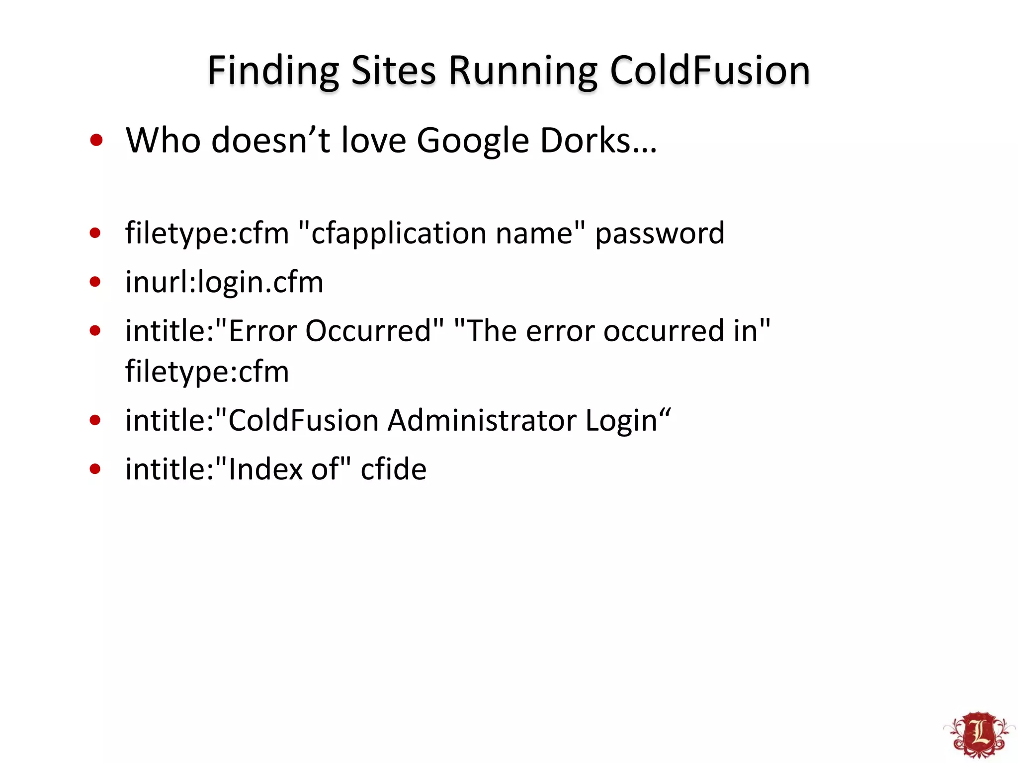 Finding Sites Running ColdFusion
• Who doesn’t love Google Dorks…

• filetype:cfm "cfapplication name" password
• inurl:login.cfm
• intitle:"Error Occurred" "The error occurred in"
  filetype:cfm
• intitle:"ColdFusion Administrator Login“
• intitle:"Index of" cfide
 